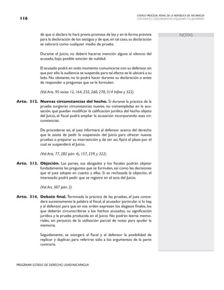 CODIGO PROCESAL PENAL DE LA REPÚBLICA DE NICARAGUA
CON INDICES, CONCORDANCIAS, ESQUEMASY FLUJOGRAMAS
116
PROGRAMA ESTADO DE DERECHO, USAID/NICARAGUA
NOTAS
de que si declara lo hará previa promesa de ley y en la forma prevista
para la declaración de los testigos y de que,en tal caso,su declaración
se valorará como cualquier medio de prueba.
		 Durante el Juicio, no deberá hacerse mención alguna al silencio del
acusado, bajo posible sanción de nulidad.
		 El acusado podrá en todo momento comunicarse con su defensor,sin
que por ello la audiencia se suspenda;para tal efecto se le ubicará a su
lado. No obstante, no lo podrá hacer durante su declaración o antes
de responder a preguntas que se le formulen.
		 (Vid.Arts. 95 inciso 12, 164, 232, 260, 270, 314 Infine y 322)
Arto. 312. Nuevas circunstancias del hecho. Si durante la práctica de la
prueba surgieran circunstancias nuevas, no contempladas en la acu-
sación, que puedan modificar la calificación jurídica del hecho objeto
del Juicio, el fiscal podrá ampliar la acusación incorporando esas cir-
cunstancias.
		 De procederse así, el juez informará al defensor acerca del derecho
que le asiste de pedir la suspensión del Juicio para ofrecer nuevas
pruebas o preparar su intervención y, de ser así, fijará el plazo por el
cual se suspenderá el Juicio.
(Vid.Arts. 77, 282 párr. 4), 157, 259, y 322)
Arto. 313. Objeción. Las partes, sus abogados y los fiscales podrán objetar
fundadamente las preguntas que se formulen, así como las decisiones
que el juez adopte en cuanto a ellas. Si es rechazada la objeción, el
interesado podrá pedir que se registre en el acta del Juicio.
		 (Vid.Art. 307 párr. 2)
Arto. 314. Debate final. Terminada la práctica de las pruebas, el juez conce-
derá sucesivamente la palabra al fiscal, al acusador particular si lo hay,
y al defensor, para que en ese orden expresen los alegatos finales, los
que deberán circunscribirse a los hechos acusados, su significación
jurídica y la prueba producida en el Juicio. No podrán leerse memo-
riales, sin perjuicio de la utilización parcial de notas para ayudar la
memoria.
		 Seguidamente, se otorgará al fiscal y al defensor la posibilidad de
replicar y duplicar, para referirse sólo a los argumentos de la parte
contraria.
 