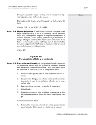 NOTAS
CODIGO PROCESAL PENAL DE LA REPÚBLICA DE NICARAGUA
CON INDICES, CONCORDANCIAS, ESQUEMASY FLUJOGRAMAS 117
PROGRAMA ESTADO DE DERECHO, USAID/NICARAGUA
		 En ningún supuesto los alegatos finales podrán hacer referencia algu-
na a la posible pena o al silencio del acusado.
		 El acusado tendrá derecho a la última palabra al final del acto del
juicio.
		 (Vid.Arts. 9, 10, 110 párr 2), 311|, 315 y 322)
Arto. 315. Uso de la palabra. El juez impedirá cualquier divagación, repe-
tición o interrupción en el uso de la palabra. En caso de manifiesto
abuso de la palabra por los abogados de las partes, el juez llamará la
atención al orador y, si éste persiste, podrá limitar prudentemente el
tiempo del alegato, para lo cual tendrá en cuenta la naturaleza de los
hechos en examen, las pruebas recibidas y el grado de dificultad de
las cuestiones por resolver.Al finalizar el alegato, el orador expresará
sus conclusiones de un modo concreto.
		 (Vid.Art. 291)
Capítulo VIII
Del veredicto, el fallo y la sentencia
Arto. 316. Instrucciones al jurado. Las instrucciones al jurado constituyen
un conjunto de normas generales de Derecho necesarias para que
éste pueda rendir un veredicto conforme a la ley y los hechos según
los determine. Se instruirá al jurado en los siguientes temas:
1. Valoración de la prueba sobre la base del estricto criterio ra-
cional;
2. Los elementos del tipo penal sobre el cual se basa la acusación,
expresados de acuerdo con los hechos sobre los que ha versa-
do la prueba;
3. La presunción de inocencia y el derecho de no declarar;
4. Culpabilidad, y,
5. Cualquier otro que, en criterio del juez, garantice que las deli-
beraciones se realizarán dentro del marco constitucional y le-
gal.
		 Además de lo anterior, el juez:
1. Indicará a los miembros del jurado los hechos y circunstancias
sobre los cuales deben decidir en relación con el acusado.
 