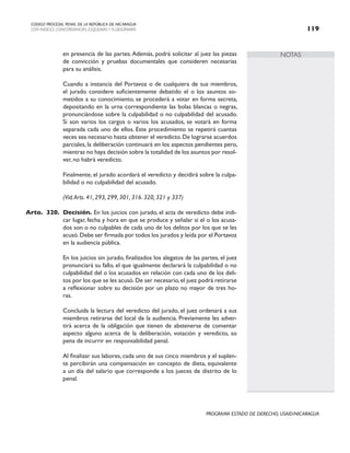 NOTAS
CODIGO PROCESAL PENAL DE LA REPÚBLICA DE NICARAGUA
CON INDICES, CONCORDANCIAS, ESQUEMASY FLUJOGRAMAS 119
PROGRAMA ESTADO DE DERECHO, USAID/NICARAGUA
en presencia de las partes.Además, podrá solicitar al juez las piezas
de convicción y pruebas documentales que consideren necesarias
para su análisis.
		 Cuando a instancia del Portavoz o de cualquiera de sus miembros,
el jurado considere suficientemente debatido el o los asuntos so-
metidos a su conocimiento, se procederá a votar en forma secreta,
depositando en la urna correspondiente las bolas blancas o negras,
pronunciándose sobre la culpabilidad o no culpabilidad del acusado.
Si son varios los cargos o varios los acusados, se votará en forma
separada cada uno de ellos. Este procedimiento se repetirá cuantas
veces sea necesario hasta obtener el veredicto.De lograrse acuerdos
parciales, la deliberación continuará en los aspectos pendientes pero,
mientras no haya decisión sobre la totalidad de los asuntos por resol-
ver, no habrá veredicto.
		 Finalmente, el jurado acordará el veredicto y decidirá sobre la culpa-
bilidad o no culpabilidad del acusado.
		 (Vid.Arts. 41, 293, 299, 301, 316. 320, 321 y 337)
Arto. 320. Decisión. En los juicios con jurado, el acta de veredicto debe indi-
car lugar, fecha y hora en que se produce y señalar si el o los acusa-
dos son o no culpables de cada uno de los delitos por los que se les
acusó.Debe ser firmada por todos los jurados y leída por el Portavoz
en la audiencia pública.
		 En los juicios sin jurado, finalizados los alegatos de las partes, el juez
pronunciará su fallo, el que igualmente declarará la culpabilidad o no
culpabilidad del o los acusados en relación con cada uno de los deli-
tos por los que se les acusó. De ser necesario, el juez podrá retirarse
a reflexionar sobre su decisión por un plazo no mayor de tres ho-
ras.
		 Concluida la lectura del veredicto del jurado, el juez ordenará a sus
miembros retirarse del local de la audiencia. Previamente les adver-
tirá acerca de la obligación que tienen de abstenerse de comentar
aspecto alguno acerca de la deliberación, votación y veredicto, so
pena de incurrir en responsabilidad penal.
		 Al finalizar sus labores, cada uno de sus cinco miembros y el suplen-
te percibirán una compensación en concepto de dieta, equivalente
a un día del salario que corresponde a los jueces de distrito de lo
penal.
 