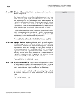 CODIGO PROCESAL PENAL DE LA REPÚBLICA DE NICARAGUA
CON INDICES, CONCORDANCIAS, ESQUEMASY FLUJOGRAMAS
120
PROGRAMA ESTADO DE DERECHO, USAID/NICARAGUA
NOTAS
Arto. 321. Efectos del veredicto. El fallo o veredicto vincula al juez;el vere-
dicto es inimpugnable.
		 Si el fallo o veredicto es de no culpabilidad,el juez ordenará,salvo que
exista otra causa que lo impida, la inmediata libertad del acusado que
esté detenido, que se hará efectiva en la misma sala de audiencia, la
restitución de los objetos afectados al proceso que no estén sujetos
a comiso y las inscripciones necesarias. Cuando el veredicto de no
culpabilidad se funde en alguna causal eximente de responsabilidad
penal, se deberá dejar constancia de ello en el acta de veredicto.
		 Cuando el fallo o veredicto sea de culpabilidad, el juez, deberá impo-
ner la medida cautelar que corresponda y señalará el momento de
realización de la audiencia sobre la pena e informará a la víctima del
derecho que le asiste de intervenir en dicha audiencia.
(Vid.Arts. 293, 322, 337 inciso2), 361, 371, 380, 387 inciso 6) y 398)
Arto. 322. Debate sobre la pena. Conocido el fallo o veredicto de culpa-
bilidad, el juez procederá a calificar el hecho y, en la misma audiencia
o en audiencia convocada para el día inmediato siguiente, concederá
sucesivamente el uso de la palabra al fiscal, al acusador particular si
lo hubiere y al defensor para que debatan sobre la pena o medida de
seguridad por imponer. Seguidamente ofrecerá la palabra al conde-
nado por si desea hacer alguna manifestación. El juez podrá limitar
razonable y equitativamente el tiempo de las intervenciones. En este
trámite se aceptará la práctica de la prueba pertinente.
		 (Vid.Arts. 77, 122, 157, 259, 312, 314 infine)
Arto. 323. Plazo para sentencia. Dentro de tercero día contado a partir
de la última audiencia, bajo responsabilidad disciplinaria, y en nueva
audiencia convocada al efecto, el juez procederá a pronunciar la sen-
tencia que corresponda, según lo establecido en este Código.
		 La sentencia quedará notificada con la lectura integral que se hará
de ella en la audiencia que se señale al efecto. Las partes recibirán
copia.
(Vid.Arts. 135 inciso 3) y 152)
 