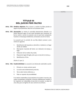 NOTAS
CODIGO PROCESAL PENAL DE LA REPÚBLICA DE NICARAGUA
CON INDICES, CONCORDANCIAS, ESQUEMASY FLUJOGRAMAS 121
PROGRAMA ESTADO DE DERECHO, USAID/NICARAGUA
TÍTULO III
DEL JUICIO POR FALTAS
Arto. 324. Ambito objetivo. Para conocer y resolver las faltas penales se
seguirá el procedimiento descrito en el presente título.
Arto. 325. Acusación. La víctima, la autoridad administrativa afectada o la
Policía Nacional, según el caso, están facultados para interponer de
forma verbal o escrita la acusación ante el juez local competente.
Cuando se interponga verbalmente, se levantará acta de la misma.
		 La acusación por la comisión de una falta deberá contener como
mínimo lo siguiente:
1. Identificación del imputado, su domicilio o residencia o el lugar
donde sea hallado;
2. Descripción resumida del hecho con indicación de tiempo y
lugar;
3. Indicación de los medios de prueba;
4. Disposición legal infringida, salvo que se trate de la víctima, y,
5. Identificación y firma.
		 (Vid.Art. 51 párr. 2)
Arto. 326. Inadmisibilidad. La acusación será declarada inadmisible cuando:
1. El hecho no revista carácter penal;
2. La acción esté evidentemente prescrita;
3. Verse sobre hechos delictivos, o,
4. Falte un requisito de procedibilidad.
		 Si se declara inadmisible, el juez devolverá al acusador el escrito y las
copias acompañadas, incluyendo la decisión debidamente fundada. Si
los requisitos son subsanables, el juez dará al acusador un plazo de
cinco días para corregirlos. En caso contrario la archivará.
JUICIO
POR
FALTAS
 
