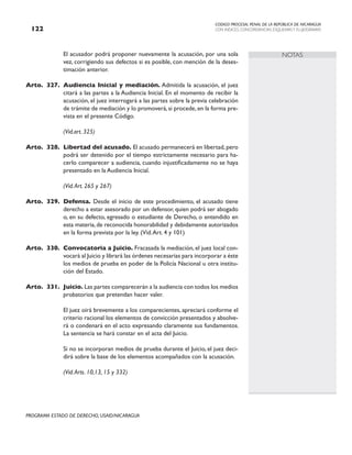 CODIGO PROCESAL PENAL DE LA REPÚBLICA DE NICARAGUA
CON INDICES, CONCORDANCIAS, ESQUEMASY FLUJOGRAMAS
122
PROGRAMA ESTADO DE DERECHO, USAID/NICARAGUA
NOTAS
		 El acusador podrá proponer nuevamente la acusación, por una sola
vez, corrigiendo sus defectos si es posible, con mención de la deses-
timación anterior.
Arto. 327. Audiencia Inicial y mediación. Admitida la acusación, el juez
citará a las partes a la Audiencia Inicial. En el momento de recibir la
acusación, el juez interrogará a las partes sobre la previa celebración
de trámite de mediación y lo promoverá, si procede, en la forma pre-
vista en el presente Código.
(Vid.art. 325)
Arto. 328. Libertad del acusado. El acusado permanecerá en libertad, pero
podrá ser detenido por el tiempo estrictamente necesario para ha-
cerlo comparecer a audiencia, cuando injustificadamente no se haya
presentado en la Audiencia Inicial.
		 (Vid.Art. 265 y 267)
Arto. 329. Defensa. Desde el inicio de este procedimiento, el acusado tiene
derecho a estar asesorado por un defensor, quien podrá ser abogado
o, en su defecto, egresado o estudiante de Derecho, o entendido en
esta materia,de reconocida honorabilidad y debidamente autorizados
en la forma prevista por la ley. (Vid.Art. 4 y 101)
Arto. 330. Convocatoria a Juicio. Fracasada la mediación, el juez local con-
vocará al Juicio y librará las órdenes necesarias para incorporar a éste
los medios de prueba en poder de la Policía Nacional u otra institu-
ción del Estado.
Arto. 331. Juicio. Las partes comparecerán a la audiencia con todos los medios
probatorios que pretendan hacer valer.
		 El juez oirá brevemente a los comparecientes, apreciará conforme el
criterio racional los elementos de convicción presentados y absolve-
rá o condenará en el acto expresando claramente sus fundamentos.
La sentencia se hará constar en el acta del Juicio.
		 Si no se incorporan medios de prueba durante el Juicio, el juez deci-
dirá sobre la base de los elementos acompañados con la acusación.
		 (Vid.Arts. 10,13, 15 y 332)
 