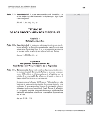 NOTAS
CODIGO PROCESAL PENAL DE LA REPÚBLICA DE NICARAGUA
CON INDICES, CONCORDANCIAS, ESQUEMASY FLUJOGRAMAS 123
PROGRAMA ESTADO DE DERECHO, USAID/NICARAGUA
Arto. 332. Supletoriedad. En lo que sea compatible con la simplicidad y ce-
leridad del Juicio por Faltas se aplicará lo dispuesto para el Juicio por
Delitos sin jurado.
		 (Vid.arts. 21, 52, 253 y 281 y ss)
TÍTULO IV
DE LOS PROCEDIMIENTOS ESPECIALES
Capítulo I
Del régimen jurídico
Arto. 333. Supletoriedad. En los asuntos sujetos a procedimientos especia-
les son aplicables las disposiciones establecidas específicamente para
cada uno de ellos en este Libro. En lo no previsto, y siempre que no
se opongan a ellas, se aplicarán las reglas del Juicio por Delitos.
(Vid.arts. 21, 52, 253 y 281 y ss)
Capítulo II
Del proceso penal en contra del
Presidente o del Vicepresidente de la República
Arto. 334. Competencia. Conforme lo establece el párrafo quinto del artícu-
lo ciento treinta de la Constitución Política, en las causas penales en
contra del Presidente o del Vicepresidente de la República, una vez
privados de su inmunidad,la Corte Suprema de Justicia en pleno es el
órgano judicial competente para procesarlos.
		 Sin detrimento de la facultad del Ministerio Público de llevar a cabo
los actos de preservación de aquellos elementos probatorios cuya
pérdida sea de temer y de realizar los actos de investigación indispen-
sables para fundamentar la petición, la Fiscalía General de la Repúbli-
ca o el acusador particular presentará directamente ante laAsamblea
Nacional la solicitud de privación de inmunidad del funcionario de
que se trate.
		 (Vid, arts. 21, 52, y 251)
PROCDIMI.
ESPECIALES
 