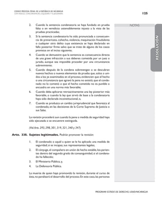 NOTAS
CODIGO PROCESAL PENAL DE LA REPÚBLICA DE NICARAGUA
CON INDICES, CONCORDANCIAS, ESQUEMASY FLUJOGRAMAS 125
PROGRAMA ESTADO DE DERECHO, USAID/NICARAGUA
2. Cuando la sentencia condenatoria se haya fundado en prueba
falsa o en veredicto ostensiblemente injusto a la vista de las
pruebas practicadas;
3. Si la sentencia condenatoria ha sido pronunciada a consecuen-
cia de prevaricato, cohecho, violencia, maquinación fraudulenta
o cualquier otro delito cuya existencia se haya declarado en
fallo posterior firme salvo que se trate de alguno de los casos
previstos en el inciso siguiente;
4. Cuando se demuestre que la sentencia es consecuencia directa
de una grave infracción a sus deberes cometida por un juez o
jurado, aunque sea imposible proceder por una circunstancia
sobreviniente;
5. Cuando después de la condena sobrevengan o se descubran
nuevos hechos o nuevos elementos de prueba que, solos o uni-
dos a los ya examinados en el proceso, evidencien que el hecho
o una circunstancia que agravó la pena no existió,que el conde-
nado no lo cometió o que el hecho cometido no es punible o
encuadra en una norma más favorable;
6. Cuando deba aplicarse retroactivamente una ley posterior más
favorable, o cuando la ley que sirvió de base a la condenatoria
haya sido declarada inconstitucional, o,
7. Cuando se produzca un cambio jurisprudencial que favorezca al
condenado, en las decisiones de la Corte Suprema de Justicia o
sus Salas.
		 La revisión procederá aun cuando la pena o medida de seguridad haya
sido ejecutada o se encuentre extinguida.
(Vid.Arts. 293, 298, 301, 319, 321, 340 y 347)
Arto. 338. Sujetos legitimados. Podrán promover la revisión:
1. El condenado o aquél a quien se le ha aplicado una medida de
seguridad; si es incapaz, sus representantes legales;
2. El cónyuge,el compañero en unión de hecho estable,los parien-
tes dentro del segundo grado de consanguinidad, si el condena-
do ha fallecido;
3. El Ministerio Público, y,
4. La Defensoría Pública.
		 La muerte de quien haya promovido la revisión, durante el curso de
ésta,no paralizará el desarrollo del proceso.En este caso,las personas
RESOLUCIÓN
 