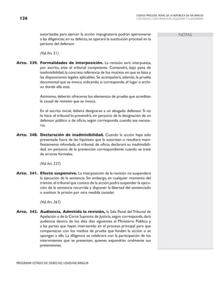 CODIGO PROCESAL PENAL DE LA REPÚBLICA DE NICARAGUA
CON INDICES, CONCORDANCIAS, ESQUEMASY FLUJOGRAMAS
126
PROGRAMA ESTADO DE DERECHO, USAID/NICARAGUA
NOTAS
autorizadas para ejercer la acción impugnatoria podrán apersonarse
a las diligencias;en su defecto,se operará la sustitución procesal en la
persona del defensor.
		 (Vid.Art. 51)
Arto. 339. Formalidades de interposición. La revisión será interpuesta,
por escrito, ante el tribunal competente. Contendrá, bajo pena de
inadmisibilidad,la concreta referencia de los motivos en que se basa y
las disposiciones legales aplicables. Se acompañará, además, la prueba
documental que se invoca, indicando, si corresponde, el lugar o archi-
vo donde ella está.
		 Asimismo, deberán ofrecerse los elementos de prueba que acreditan
la causal de revisión que se invoca.
		 En el escrito inicial, deberá designarse a un abogado defensor. Si no
lo hace, el tribunal lo prevendrá, sin perjuicio de la designación de un
defensor público o de oficio, según corresponda, cuando sea necesa-
rio.
Arto. 340. Declaración de inadmisibilidad. Cuando la acción haya sido
presentada fuera de las hipótesis que la autorizan o resultara mani-
fiestamente infundada, el tribunal, de oficio, declarará su inadmisibili-
dad, sin perjuicio de la prevención correspondiente cuando se trate
de errores formales.
(Vid.Art. 337)
Arto. 341. Efecto suspensivo. La interposición de la revisión no suspenderá
la ejecución de la sentencia. Sin embargo, en cualquier momento del
trámite,el tribunal que conoce de la acción podrá suspender la ejecu-
ción de la sentencia recurrida y disponer la libertad del sentenciado
o sustituir la prisión por otra medida cautelar.
		 (Vid.Art. 367)
Arto. 342. Audiencia. Admitida la revisión, la Sala Penal del Tribunal de
Apelación o de la Corte Suprema de Justicia,según corresponda,dará
audiencia dentro de los diez días siguientes al Ministerio Público y
a las partes que hayan intervenido en el proceso principal para que
comparezcan con los medios de prueba que funden la acción o se
opongan a ella. La diligencia se celebrará con la participación de los
intervinientes que se presenten, quienes expondrán oralmente sus
pretensiones.
 