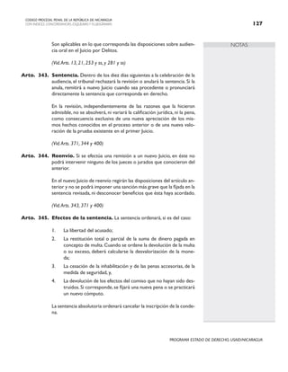 NOTAS
CODIGO PROCESAL PENAL DE LA REPÚBLICA DE NICARAGUA
CON INDICES, CONCORDANCIAS, ESQUEMASY FLUJOGRAMAS 127
PROGRAMA ESTADO DE DERECHO, USAID/NICARAGUA
		 Son aplicables en lo que corresponda las disposiciones sobre audien-
cia oral en el Juicio por Delitos.
		 (Vid.Arts. 13, 21, 253 y ss, y 281 y ss)
Arto. 343. Sentencia. Dentro de los diez días siguientes a la celebración de la
audiencia, el tribunal rechazará la revisión o anulará la sentencia. Si la
anula, remitirá a nuevo Juicio cuando sea procedente o pronunciará
directamente la sentencia que corresponda en derecho.
		 En la revisión, independientemente de las razones que la hicieron
admisible, no se absolverá, ni variará la calificación jurídica, ni la pena,
como consecuencia exclusiva de una nueva apreciación de los mis-
mos hechos conocidos en el proceso anterior o de una nueva valo-
ración de la prueba existente en el primer Juicio.
		 (Vid.Arts. 371, 344 y 400)
Arto. 344. Reenvío. Si se efectúa una remisión a un nuevo Juicio, en éste no
podrá intervenir ninguno de los jueces o jurados que conocieron del
anterior.
		 En el nuevo Juicio de reenvío regirán las disposiciones del artículo an-
terior y no se podrá imponer una sanción más grave que la fijada en la
sentencia revisada, ni desconocer beneficios que ésta haya acordado.
(Vid.Arts. 343, 371 y 400)
Arto. 345. Efectos de la sentencia. La sentencia ordenará, si es del caso:
1. La libertad del acusado;
2. La restitución total o parcial de la suma de dinero pagada en
concepto de multa.Cuando se ordene la devolución de la multa
o su exceso, deberá calcularse la desvalorización de la mone-
da;
3. La cesación de la inhabilitación y de las penas accesorias, de la
medida de seguridad, y,
4. La devolución de los efectos del comiso que no hayan sido des-
truidos.Si corresponde,se fijará una nueva pena o se practicará
un nuevo cómputo.
		 La sentencia absolutoria ordenará cancelar la inscripción de la conde-
na.
 