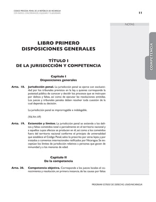 NOTAS
CODIGO PROCESAL PENAL DE LA REPÚBLICA DE NICARAGUA
CON INDICES, CONCORDANCIAS, ESQUEMASY FLUJOGRAMAS 11
PROGRAMA ESTADO DE DERECHO, USAID/NICARAGUA
LIBRO PRIMERO
DISPOSICIONES GENERALES
TÍTULO I
DE LA JURISDICCIÓN Y COMPETENCIA
Capítulo I
Disposiciones generales
Arto. 18. Jurisdicción penal. La jurisdicción penal se ejerce con exclusivi-
dad por los tribunales previstos en la ley, a quienes corresponde la
potestad pública de conocer y decidir los procesos que se instruyan
por delitos y faltas, así como de ejecutar las resoluciones emitidas.
Los jueces y tribunales penales deben resolver toda cuestión de la
cual dependa su decisión.
		 La jurisdicción penal es improrrogable e indelegable.
		
		 (Vid.Art. 69)
Arto. 19. Extensión y límites. La jurisdicción penal se extiende a los deli-
tos y faltas cometidos total o parcialmente en el territorio nacional y
a aquellos cuyos efectos se producen en él, así como a los cometidos
fuera del territorio nacional conforme el principio de universalidad
que establece el Código Penal,salvo lo prescrito por otras leyes y por
tratados o convenios internacionales ratificados por Nicaragua.Se ex-
ceptúan los límites de jurisdicción relativos a personas que gocen de
inmunidad y a los menores de edad.
Capítulo II
De la competencia
Arto. 20. Competencia objetiva. Corresponde a los jueces locales el co-
nocimiento y resolución,en primera instancia,de las causas por faltas
COMPETENCIA
 