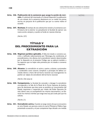 CODIGO PROCESAL PENAL DE LA REPÚBLICA DE NICARAGUA
CON INDICES, CONCORDANCIAS, ESQUEMASY FLUJOGRAMAS
128
PROGRAMA ESTADO DE DERECHO, USAID/NICARAGUA
NOTAS
Arto. 346. Publicación de la sentencia que acoge la acción de revi-
sión. A solicitud del interesado, el tribunal dispondrá la publicación
de una síntesis de la sentencia absolutoria en un medio de prensa
escrito, sin perjuicio de la publicación que por su cuenta realice el
acusado.
Arto. 347. Rechazo. El rechazo de una solicitud de revisión y la sentencia con-
firmatoria de la anterior no perjudicarán la facultad de ejercer una
nueva acción, siempre y cuando se funde en razones diversas.
(Vid.Art. 337)
TÍTULO V
DEL PROCEDIMIENTO PARA LA
EXTRADICIÓN
Arto. 348. Régimen jurídico aplicable. A falta de tratado o convenio sus-
crito y ratificado soberanamente por Nicaragua, las condiciones, el
procedimiento y los efectos de la extradición estarán determinados
por lo dispuesto en el presente Código, que se aplicará también a
los aspectos que no hayan sido previstos por el tratado o convenio
respectivo.
Arto. 349. Alcance. La extradición es activa o pasiva y alcanza a procesados
y condenados como autores, cómplices o partícipes de delitos co-
metido dentro o fuera del territorio nacional. Los nicaragüenses no
podrán ser objeto de extradición del territorio nacional.
(Vid.Art. 356 inciso 6)
Arto. 350. Competencia. La facultad de conceder o denegar la extradición
corresponde a la Sala de lo Penal de la Corte Suprema de Justicia,
pero las decisiones que ésta tome se pondrán en conocimiento del
Estado requirente o requerido por medio del Poder Ejecutivo. En
este último caso, se acompañarán los mismos documentos y se lle-
narán los mismos trámites que exige esta Ley para todo país que los
solicite.
		 (Vid.Art. 21)
Arto. 351. Extradición activa. Cuando se tenga noticia de que se encuentra
en otro Estado una persona contra la cual el Ministerio Público haya
presentado acusación y el juez competente haya dictado una medida
 