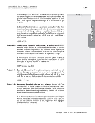 NOTAS
CODIGO PROCESAL PENAL DE LA REPÚBLICA DE NICARAGUA
CON INDICES, CONCORDANCIAS, ESQUEMASY FLUJOGRAMAS 129
PROGRAMA ESTADO DE DERECHO, USAID/NICARAGUA
cautelar de privación de libertad, o se trata de una persona que deba
descontar una pena privativa de libertad, la Fiscalía General de la Re-
pública interpondrá solicitud de extradición ante la Sala de lo Penal
de la Corte Suprema de Justicia con copia de las actuaciones en que
se funda.
		 La Sala de lo Penal de la Corte Suprema de Justicia, dentro del plazo
de treinta días contados a partir del recibo de la documentación per-
tinente, declarará si es procedente o no solicitar la extradición y, en
caso afirmativo, remitirá lo actuado a la Fiscalía General, adjuntando
toda la documentación necesaria y exigida en el país requerido para
tales efectos.
(Vid.Arts. 352)
Arto. 352. Solicitud de medidas cautelares y tramitación. El Poder
Ejecutivo podrá requerir al Estado donde se encuentra la persona
solicitada su detención preventiva y la retención de los objetos con-
cernientes al delito, con fundamento en la solicitud formulada por el
Ministerio Público, según lo establecido en el presente Código.
		 El Ministerio de Relaciones Exteriores certificará y hará las traduc-
ciones cuando corresponda, y presentará la solicitud ante el Estado
extranjero en el plazo máximo de sesenta días.
		
		 (Vid.Arts. 173 y ss y 351)
Arto. 353. Extradición pasiva. Si un gobierno extranjero solicita la extradi-
ción de alguna persona que se halle en territorio nicaragüense, la Fis-
calía General de la República remitirá la solicitud a la Sala de lo Penal
de la Corte Suprema de Justicia con la documentación recibida.
(Vid.Art. 173 y ss)
Arto. 354. Concurso de solicitudes de extradición. Si dos o más Esta-
dos reclaman a un mismo individuo en razón de distintas infracciones,
se dará preferencia al hecho más grave conforme a la ley nacional; si
son de igual gravedad, tendrán preferencia los Estados con los cuales
exista tratado o convenio de extradición.
		 Si las distintas reclamaciones se hacen por un mismo hecho, se pre-
ferirá la del Estado donde se cometió éste y, en todo caso, la del país
del que sea súbdito o ciudadano el reo, sin perjuicio de la regla pre-
cedente relativa a convenios.
EXTRADICIÓN
 