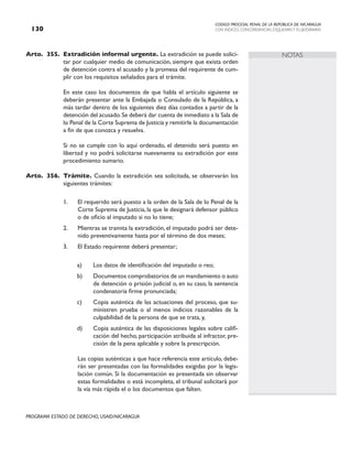 CODIGO PROCESAL PENAL DE LA REPÚBLICA DE NICARAGUA
CON INDICES, CONCORDANCIAS, ESQUEMASY FLUJOGRAMAS
130
PROGRAMA ESTADO DE DERECHO, USAID/NICARAGUA
NOTAS
Arto. 355. Extradición informal urgente. La extradición se puede solici-
tar por cualquier medio de comunicación, siempre que exista orden
de detención contra el acusado y la promesa del requirente de cum-
plir con los requisitos señalados para el trámite.
		 En este caso los documentos de que habla el artículo siguiente se
deberán presentar ante la Embajada o Consulado de la República, a
más tardar dentro de los siguientes diez días contados a partir de la
detención del acusado.Se deberá dar cuenta de inmediato a la Sala de
lo Penal de la Corte Suprema de Justicia y remitirle la documentación
a fin de que conozca y resuelva.
		 Si no se cumple con lo aquí ordenado, el detenido será puesto en
libertad y no podrá solicitarse nuevamente su extradición por este
procedimiento sumario.
Arto. 356. Trámite. Cuando la extradición sea solicitada, se observarán los
siguientes trámites:
1. El requerido será puesto a la orden de la Sala de lo Penal de la
Corte Suprema de Justicia, la que le designará defensor público
o de oficio al imputado si no lo tiene;
2. Mientras se tramita la extradición, el imputado podrá ser dete-
nido preventivamente hasta por el término de dos meses;
3. El Estado requirente deberá presentar;
a) Los datos de identificación del imputado o reo;
b) Documentos comprobatorios de un mandamiento o auto
de detención o prisión judicial o, en su caso, la sentencia
condenatoria firme pronunciada;
c) Copia auténtica de las actuaciones del proceso, que su-
ministren prueba o al menos indicios razonables de la
culpabilidad de la persona de que se trata, y,
d) Copia auténtica de las disposiciones legales sobre califi-
cación del hecho, participación atribuida al infractor, pre-
cisión de la pena aplicable y sobre la prescripción.
Las copias auténticas a que hace referencia este artículo, debe-
rán ser presentadas con las formalidades exigidas por la legis-
lación común. Si la documentación es presentada sin observar
estas formalidades o está incompleta, el tribunal solicitará por
la vía más rápida el o los documentos que falten.
 