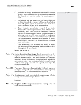 NOTAS
CODIGO PROCESAL PENAL DE LA REPÚBLICA DE NICARAGUA
CON INDICES, CONCORDANCIAS, ESQUEMASY FLUJOGRAMAS 131
PROGRAMA ESTADO DE DERECHO, USAID/NICARAGUA
4. Terminado ese trámite, se dará audiencia al imputado, su defen-
sor y el Ministerio Público hasta por veinte días, de los cuales
diez días serán para proponer pruebas y los restantes para eva-
cuarla.
5. Los incidentes que se promuevan durante la sustanciación de
las diligencias, serán decididos por la Sala, la que desechará de
plano toda gestión que no sea pertinente o que tienda, a su
juicio, a entorpecer el curso de los procedimientos.
6. Dictará resolución concediendo o negando la extradición
dentro de los diez días siguientes a los plazos indicados ante-
riormente y podrá condicionarlo en la forma que considere
oportuna. En todo caso, deberá solicitar y obtener del país re-
quirente,promesa formal de que el extraditado no será juzgado
por un hecho anterior diverso ni sometido a sanciones distintas
a las correspondientes al hecho o de las impuestas en la con-
dena respectiva, copia de la cual el país requirente remitirá a
nuestros tribunales.
7. De lo resuelto por la Sala de lo Penal cabe recurso de reposi-
ción dentro del término de tres días que comenzarán a correr
al día siguiente de la notificación.
(Vid.Art. 349, 361 y 373)
Arto. 357. Forma de realizar la entrega. Cuando la extradición sea de-
negada, el reo será puesto en libertad; si se concede, será puesto a la
orden del Ministerio Público y de la Policía Nacional, para su entrega.
Esta deberá hacerse conjuntamente con los objetos que se hayan en-
contrado en su poder o sean producto del hecho imputado,lo mismo
que de las piezas que puedan servir para su prueba, siempre que ello
no perjudique a terceros.
Arto. 358. Plazo para disponer del extraditado. Si el Estado requirente
no dispone del imputado o reo dentro de los dos meses siguientes
de haber quedado a sus órdenes, será puesto en libertad.
Arto. 359. Cosa juzgada. Negada la extradición de una persona por el fondo,
no se puede volver a solicitar por el mismo delito.
		 (Vid.Art. 6)
Arto. 360. Carga de costos. Los gastos de detención y entrega serán por
cuenta del Estado requirente.
 