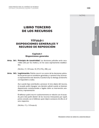 NOTAS
CODIGO PROCESAL PENAL DE LA REPÚBLICA DE NICARAGUA
CON INDICES, CONCORDANCIAS, ESQUEMASY FLUJOGRAMAS 133
PROGRAMA ESTADO DE DERECHO, USAID/NICARAGUA
LIBRO TERCERO
DE LOS RECURSOS
TÍTULO I
DISPOSICIONES GENERALES Y
RECURSO DE REPOSICIÓN
Capítulo I
Disposiciones generales
Arto. 361. Principio de taxatividad. Las decisiones judiciales serán recu-
rribles sólo por los medios y en los casos expresamente estableci-
dos.
		 (Vid.Arts. 17, 144 inciso 10, 373, 376 y 386 y ss)
Arto. 362. Legitimación. Podrán recurrir en contra de las decisiones judicia-
les las partes que se consideren agraviadas y a quienes la ley reconoz-
ca expresamente este derecho.Cuando la ley no distinga,tal derecho
corresponderá a todos.
		 Aun cuando haya contribuido a provocar el vicio objeto del recurso,
el acusado podrá impugnar una decisión judicial cuando se lesionen
disposiciones constitucionales o legales sobre su intervención, asis-
tencia y representación.
		 El defensor podrá recurrir autónomamente en relación con el acusa-
do, pero éste podrá desistir de los recursos interpuestos por aquél,
previa consulta con el defensor, quien dejará constancia de ello en el
acto respectivo.
(Vid.Arts. 17 y 110 inciso 6)
RECURSOS
 