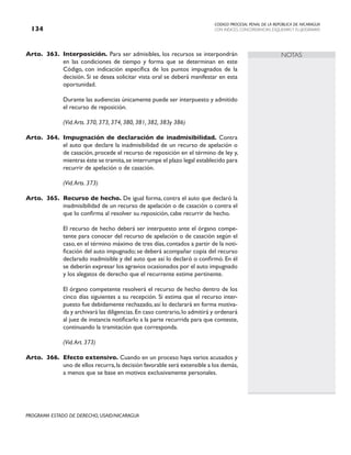 CODIGO PROCESAL PENAL DE LA REPÚBLICA DE NICARAGUA
CON INDICES, CONCORDANCIAS, ESQUEMASY FLUJOGRAMAS
134
PROGRAMA ESTADO DE DERECHO, USAID/NICARAGUA
NOTAS
Arto. 363. Interposición. Para ser admisibles, los recursos se interpondrán
en las condiciones de tiempo y forma que se determinan en este
Código, con indicación específica de los puntos impugnados de la
decisión. Si se desea solicitar vista oral se deberá manifestar en esta
oportunidad.
		 Durante las audiencias únicamente puede ser interpuesto y admitido
el recurso de reposición.
		 (Vid.Arts. 370, 373, 374, 380, 381, 382, 383y 386)
Arto. 364. Impugnación de declaración de inadmisibilidad. Contra
el auto que declare la inadmisibilidad de un recurso de apelación o
de casación, procede el recurso de reposición en el término de ley y,
mientras éste se tramita,se interrumpe el plazo legal establecido para
recurrir de apelación o de casación.
		
		 (Vid.Arts. 373)
Arto. 365. Recurso de hecho. De igual forma, contra el auto que declaró la
inadmisibilidad de un recurso de apelación o de casación o contra el
que lo confirma al resolver su reposición, cabe recurrir de hecho.
		 El recurso de hecho deberá ser interpuesto ante el órgano compe-
tente para conocer del recurso de apelación o de casación según el
caso, en el término máximo de tres días, contados a partir de la noti-
ficación del auto impugnado; se deberá acompañar copia del recurso
declarado inadmisible y del auto que así lo declaró o confirmó. En él
se deberán expresar los agravios ocasionados por el auto impugnado
y los alegatos de derecho que el recurrente estime pertinente.
		
		 El órgano competente resolverá el recurso de hecho dentro de los
cinco días siguientes a su recepción. Si estima que el recurso inter-
puesto fue debidamente rechazado, así lo declarará en forma motiva-
da y archivará las diligencias.En caso contrario,lo admitirá y ordenará
al juez de instancia notificarlo a la parte recurrida para que conteste,
continuando la tramitación que corresponda.
		 (Vid.Art. 373)
Arto. 366. Efecto extensivo. Cuando en un proceso haya varios acusados y
uno de ellos recurra,la decisión favorable será extensible a los demás,
a menos que se base en motivos exclusivamente personales.
 