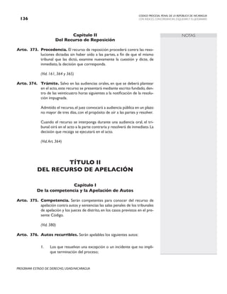 CODIGO PROCESAL PENAL DE LA REPÚBLICA DE NICARAGUA
CON INDICES, CONCORDANCIAS, ESQUEMASY FLUJOGRAMAS
136
PROGRAMA ESTADO DE DERECHO, USAID/NICARAGUA
NOTAS
Capítulo II
Del Recurso de Reposición
Arto. 373. Procedencia. El recurso de reposición procederá contra las reso-
luciones dictadas sin haber oído a las partes, a fin de que el mismo
tribunal que las dictó, examine nuevamente la cuestión y dicte, de
inmediato, la decisión que corresponda.
		 (Vid. 161, 364 y 365)
Arto. 374. Trámite. Salvo en las audiencias orales, en que se deberá plantear
en el acto,este recurso se presentará mediante escrito fundado,den-
tro de las veinticuatro horas siguientes a la notificación de la resolu-
ción impugnada.
		 Admitido el recurso,el juez convocará a audiencia pública en un plazo
no mayor de tres días, con el propósito de oír a las partes y resolver.
		 Cuando el recurso se interponga durante una audiencia oral, el tri-
bunal oirá en el acto a la parte contraria y resolverá de inmediato. La
decisión que recaiga se ejecutará en el acto.
		 (Vid.Art. 364)
TÍTULO II
DEL RECURSO DE APELACIÓN
Capítulo I
De la competencia y la Apelación de Autos
Arto. 375. Competencia. Serán competentes para conocer del recurso de
apelación contra autos y sentencias las salas penales de los tribunales
de apelación y los jueces de distrito, en los casos previstos en el pre-
sente Código.
		 (Vid. 380)
Arto. 376. Autos recurribles. Serán apelables los siguientes autos:
1. Los que resuelvan una excepción o un incidente que no impli-
que terminación del proceso;
 