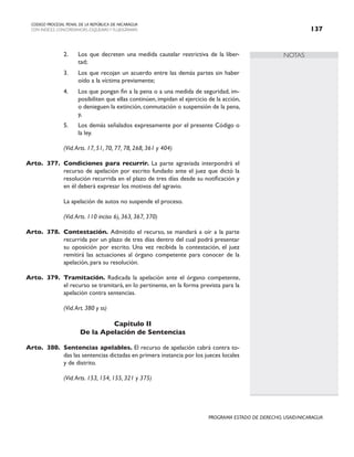 NOTAS
CODIGO PROCESAL PENAL DE LA REPÚBLICA DE NICARAGUA
CON INDICES, CONCORDANCIAS, ESQUEMASY FLUJOGRAMAS 137
PROGRAMA ESTADO DE DERECHO, USAID/NICARAGUA
2. Los que decreten una medida cautelar restrictiva de la liber-
tad;
3. Los que recojan un acuerdo entre las demás partes sin haber
oído a la víctima previamente;
4. Los que pongan fin a la pena o a una medida de seguridad, im-
posibiliten que ellas continúen, impidan el ejercicio de la acción,
o denieguen la extinción, conmutación o suspensión de la pena,
y,
5. Los demás señalados expresamente por el presente Código o
la ley.
		 (Vid.Arts. 17, 51, 70, 77, 78, 268, 361 y 404)
Arto. 377. Condiciones para recurrir. La parte agraviada interpondrá el
recurso de apelación por escrito fundado ante el juez que dictó la
resolución recurrida en el plazo de tres días desde su notificación y
en él deberá expresar los motivos del agravio.
		 La apelación de autos no suspende el proceso.
(Vid.Arts. 110 inciso 6), 363, 367, 370)
Arto. 378. Contestación. Admitido el recurso, se mandará a oír a la parte
recurrida por un plazo de tres días dentro del cual podrá presentar
su oposición por escrito. Una vez recibida la contestación, el juez
remitirá las actuaciones al órgano competente para conocer de la
apelación, para su resolución.
Arto. 379. Tramitación. Radicada la apelación ante el órgano competente,
el recurso se tramitará, en lo pertinente, en la forma prevista para la
apelación contra sentencias.
		 (Vid.Art. 380 y ss)
Capítulo II
De la Apelación de Sentencias
Arto. 380. Sentencias apelables. El recurso de apelación cabrá contra to-
das las sentencias dictadas en primera instancia por los jueces locales
y de distrito.
		 (Vid.Arts. 153, 154, 155, 321 y 375)
 