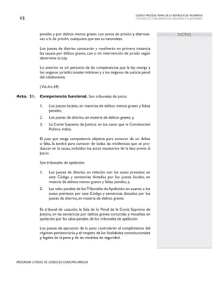 CODIGO PROCESAL PENAL DE LA REPÚBLICA DE NICARAGUA
CON INDICES, CONCORDANCIAS, ESQUEMASY FLUJOGRAMAS
12
PROGRAMA ESTADO DE DERECHO, USAID/NICARAGUA
NOTAS
penales y por delitos menos graves con penas de prisión y alternati-
vas a la de prisión, cualquiera que sea su naturaleza.
		
		 Los jueces de distrito conocerán y resolverán en primera instancia
las causas por delitos graves, con o sin intervención de jurado según
determine la Ley.
		 Lo anterior es sin perjuicio de las competencias que la ley otorga a
los órganos jurisdiccionales militares y a los órganos de justicia penal
del adolescente.
		
		 (Vid.Art. 69)
Arto. 21. Competencia funcional. Son tribunales de juicio:
1. Los jueces locales, en materias de delitos menos graves y faltas
penales;
2. Los jueces de distrito, en materia de delitos graves, y,
3, La Corte Suprema de Justicia, en los casos que la Constitución
Política indica.
		
		 El juez que tenga competencia objetiva para conocer de un delito
o falta, la tendrá para conocer de todas las incidencias que se pro-
duzcan en la causa, incluidos los actos necesarios de la fase previa al
Juicio.
		
		 Son tribunales de apelación:
1. Los jueces de distrito, en relación con los autos previstos en
este Código y sentencias dictados por los jueces locales, en
materia de delitos menos graves y faltas penales, y,
2. Las salas penales de losTribunales de Apelación, en cuanto a los
autos previstos por este Código y sentencias dictados por los
jueces de distrito, en materia de delitos graves.
Es tribunal de casación, la Sala de lo Penal de la Corte Suprema de
Justicia, en las sentencias por delitos graves conocidas y resueltas en
apelación por las salas penales de los tribunales de apelación.
		
		 Los jueces de ejecución de la pena controlarán el cumplimiento del
régimen penitenciario y el respeto de las finalidades constitucionales
y legales de la pena y de las medidas de seguridad.
 