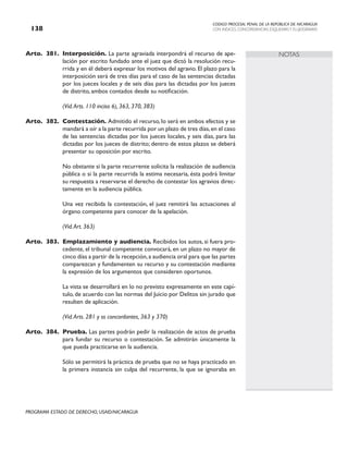 CODIGO PROCESAL PENAL DE LA REPÚBLICA DE NICARAGUA
CON INDICES, CONCORDANCIAS, ESQUEMASY FLUJOGRAMAS
138
PROGRAMA ESTADO DE DERECHO, USAID/NICARAGUA
NOTAS
Arto. 381. Interposición. La parte agraviada interpondrá el recurso de ape-
lación por escrito fundado ante el juez que dictó la resolución recu-
rrida y en él deberá expresar los motivos del agravio. El plazo para la
interposición será de tres días para el caso de las sentencias dictadas
por los jueces locales y de seis días para las dictadas por los jueces
de distrito, ambos contados desde su notificación.
		 (Vid.Arts. 110 inciso 6), 363, 370, 383)
Arto. 382. Contestación. Admitido el recurso, lo será en ambos efectos y se
mandará a oír a la parte recurrida por un plazo de tres días,en el caso
de las sentencias dictadas por los jueces locales, y seis días, para las
dictadas por los jueces de distrito; dentro de estos plazos se deberá
presentar su oposición por escrito.
		 No obstante si la parte recurrente solicita la realización de audiencia
pública o si la parte recurrida la estima necesaria, ésta podrá limitar
su respuesta a reservarse el derecho de contestar los agravios direc-
tamente en la audiencia pública.
		 Una vez recibida la contestación, el juez remitirá las actuaciones al
órgano competente para conocer de la apelación.
(Vid.Art. 363)
Arto. 383. Emplazamiento y audiencia. Recibidos los autos, si fuera pro-
cedente, el tribunal competente convocará, en un plazo no mayor de
cinco días a partir de la recepción,a audiencia oral para que las partes
comparezcan y fundamenten su recurso y su contestación mediante
la expresión de los argumentos que consideren oportunos.
		 La vista se desarrollará en lo no previsto expresamente en este capí-
tulo, de acuerdo con las normas del Juicio por Delitos sin jurado que
resulten de aplicación.
		 (Vid.Arts. 281 y ss concordantes, 363 y 370)
Arto. 384. Prueba. Las partes podrán pedir la realización de actos de prueba
para fundar su recurso o contestación. Se admitirán únicamente la
que pueda practicarse en la audiencia.
		 Sólo se permitirá la práctica de prueba que no se haya practicado en
la primera instancia sin culpa del recurrente, la que se ignoraba en
 