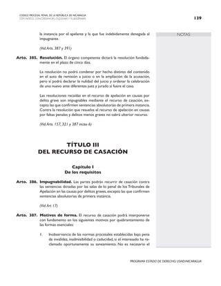 NOTAS
CODIGO PROCESAL PENAL DE LA REPÚBLICA DE NICARAGUA
CON INDICES, CONCORDANCIAS, ESQUEMASY FLUJOGRAMAS 139
PROGRAMA ESTADO DE DERECHO, USAID/NICARAGUA
la instancia por el apelante y la que fue indebidamente denegada al
impugnante.
		 (Vid.Arts. 387 y 391)
Arto. 385. Resolución. El órgano competente dictará la resolución fundada-
mente en el plazo de cinco días.
		 La resolución no podrá condenar por hecho distinto del contenido
en el auto de remisión a juicio o en la ampliación de la acusación,
pero sí podrá declarar la nulidad del juicio y ordenar la celebración
de uno nuevo ante diferentes juez y jurado si fuere el caso.
		 Las resoluciones recaídas en el recurso de apelación en causas por
delito grave son impugnables mediante el recurso de casación, ex-
cepto las que confirmen sentencias absolutorias de primera instancia.
Contra la resolución que resuelva el recurso de apelación en causas
por faltas penales y delitos menos graves no cabrá ulterior recurso.
		 (Vid.Arts. 157, 321 y 387 inciso 6)
TÍTULO III
DEL RECURSO DE CASACIÓN
Capítulo I
De los requisitos
Arto. 386. Impugnabilidad. Las partes podrán recurrir de casación contra
las sentencias dictadas por las salas de lo penal de los Tribunales de
Apelación en las causas por delitos graves,excepto las que confirmen
sentencias absolutorias de primera instancia.
		 (Vid.Art 17)
Arto. 387. Motivos de forma. El recurso de casación podrá interponerse
con fundamento en los siguientes motivos por quebrantamiento de
las formas esenciales:
1. Inobservancia de las normas procesales establecidas bajo pena
de invalidez, inadmisibilidad o caducidad, si el interesado ha re-
clamado oportunamente su saneamiento. No es necesario el
 