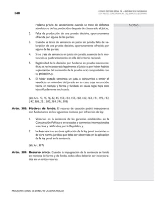 CODIGO PROCESAL PENAL DE LA REPÚBLICA DE NICARAGUA
CON INDICES, CONCORDANCIAS, ESQUEMASY FLUJOGRAMAS
140
PROGRAMA ESTADO DE DERECHO, USAID/NICARAGUA
NOTAS
reclamo previo de saneamiento cuando se trate de defectos
absolutos o de los producidos después de clausurado el Juicio;
2. Falta de producción de una prueba decisiva, oportunamente
ofrecida por alguna de las partes;
3. Cuando se trate de sentencia en juicio sin jurado, falta de va-
loración de una prueba decisiva, oportunamente ofrecida por
alguna de las partes;
4. Si se trata de sentencia en juicio sin jurado, ausencia de la mo-
tivación o quebrantamiento en ella del criterio racional;
5. Ilegitimidad de la decisión por fundarse en prueba inexistente,
ilícita o no incorporada legalmente al Juicio o por haber habido
suplantación del contenido de la prueba oral, comprobable con
su grabación, y,
6. El haber dictado sentencia un juez, o concurrido a emitir el
veredicto un miembro del jurado en su caso, cuya recusación,
hecha en tiempo y forma y fundada en causa legal, haya sido
injustificadamente rechazada.
		 (Vid.Arts. 13, 15, 16, 32, 45, 153, 154, 155, 160, 162, 163, 191, 192, 193,
247, 306, 321, 380, 384, 391, 398)
Arto. 388. Motivos de fondo. El recurso de casación podrá interponerse
con fundamento en los siguientes motivos por infracción de ley:
1. Violación en la sentencia de las garantías establecidas en la
Constitución Política o en tratados y convenios internacionales
suscritos y ratificados por la República, y,
2. Inobservancia o errónea aplicación de la ley penal sustantiva o
de otra norma jurídica que deba ser observada en la aplicación
de la ley penal en la sentencia.
		 (Vid.Art. 397)
Arto. 389. Recurso único. Cuando la impugnación de la sentencia se funde
en motivos de forma y de fondo, todos ellos deberán ser incorpora-
dos en un único recurso.
 