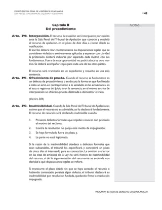 NOTAS
CODIGO PROCESAL PENAL DE LA REPÚBLICA DE NICARAGUA
CON INDICES, CONCORDANCIAS, ESQUEMASY FLUJOGRAMAS 141
PROGRAMA ESTADO DE DERECHO, USAID/NICARAGUA
Capítulo II
Del procedimiento
Arto. 390. Interposición. El recurso de casación será interpuesto por escrito
ante la Sala Penal del Tribunal de Apelación que conoció y resolvió
el recurso de apelación, en el plazo de diez días, a contar desde su
notificación.
		 El escrito deberá citar concretamente las disposiciones legales que se
consideren violadas o erróneamente aplicadas y expresar con claridad
la pretensión. Deberá indicarse por separado cada motivo con sus
fundamentos. Fuera de esta oportunidad no podrá aducirse otro mo-
tivo. Se deberá acompañar copia para cada una de las otras partes.
		 El recurso será tramitado en un expediente y resuelto en una sola
sentencia.
Arto. 391. Ofrecimiento de prueba. Cuando el recurso se fundamente en
un defecto de procedimiento o se discuta la forma en que fue llevado
a cabo un acto,en contraposición a lo señalado en las actuaciones,en
el acta o registros del Juicio o en la sentencia, en el mismo escrito de
interposición se ofrecerá prueba destinada a demostrar el vicio.
		 (Vid.Art. 384)
Arto. 392. Inadmisibilidad. Cuando la Sala Penal delTribunal de Apelaciones
estime que el recurso no es admisible, así lo declarará fundadamente.
El recurso de casación será declarado inadmisible cuando:
1. Presente defectos formales que impidan conocer con precisión
el motivo del reclamo;
2. Contra la resolución no quepa este medio de impugnación;
3. Se haya formulado fuera de plazo, y,
4. La parte no esté legitimada.
		 Si la razón de la inadmisibilidad obedece a defectos formales que
sean subsanables, el tribunal los especificará y concederá un plazo
de cinco días al interesado para su corrección. La omisión o el error
en las citas de artículos de la Ley no será motivo de inadmisibilidad
del recurso, si de la argumentación del recurrente se entiende con
claridad a qué disposiciones legales se refiere.
		 Si transcurre el plazo citado sin que se haya saneado el recurso o
habiendo contestado persista algún defecto, el tribunal declarará su
inadmisibilidad por resolución fundada, quedando firme la resolución
impugnada.
 
