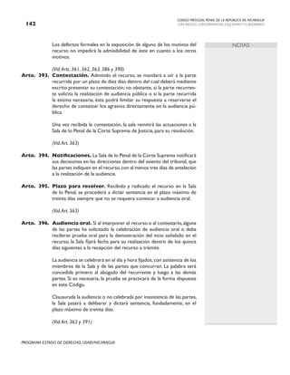 CODIGO PROCESAL PENAL DE LA REPÚBLICA DE NICARAGUA
CON INDICES, CONCORDANCIAS, ESQUEMASY FLUJOGRAMAS
142
PROGRAMA ESTADO DE DERECHO, USAID/NICARAGUA
NOTAS
		 Los defectos formales en la exposición de alguno de los motivos del
recurso no impedirá la admisibilidad de éste en cuanto a los otros
motivos.
		 (Vid.Arts. 361, 362, 363, 386 y 390)
Arto. 393. Contestación. Admitido el recurso, se mandará a oír a la parte
recurrida por un plazo de diez días dentro del cual deberá mediante
escrito presentar su contestación; no obstante, si la parte recurren-
te solicita la realización de audiencia pública o si la parte recurrida
la estima necesaria, ésta podrá limitar su respuesta a reservarse el
derecho de contestar los agravios directamente en la audiencia pú-
blica.
		 Una vez recibida la contestación, la sala remitirá las actuaciones a la
Sala de lo Penal de la Corte Suprema de Justicia, para su resolución.
		
		 (Vid.Art. 363)
Arto. 394. Notificaciones. La Sala de lo Penal de la Corte Suprema notificará
sus decisiones en las direcciones dentro del asiento del tribunal, que
las partes indiquen en el recurso,con al menos tres días de antelación
a la realización de la audiencia.
Arto. 395. Plazo para resolver. Recibido y radicado el recurso en la Sala
de lo Penal, se procederá a dictar sentencia en el plazo máximo de
treinta días siempre que no se requiera convocar a audiencia oral.
		 (Vid.Art. 363)
Arto. 396. Audiencia oral. Si al interponer el recurso o al contestarlo,alguna
de las partes ha solicitado la celebración de audiencia oral o deba
recibirse prueba oral para la demostración del vicio señalado en el
recurso, la Sala fijará fecha para su realización dentro de los quince
días siguientes a la recepción del recurso a trámite.
		 La audiencia se celebrará en el día y hora fijados,con asistencia de los
miembros de la Sala y de las partes que concurran. La palabra será
concedida primero al abogado del recurrente y luego a las demás
partes. Si es necesaria, la prueba se practicará de la forma dispuesta
en este Código.
		 Clausurada la audiencia o no celebrada por inasistencia de las partes,
la Sala pasará a deliberar y dictará sentencia, fundadamente, en el
plazo máximo de treinta días.
		 (Vid.Art. 363 y 391)
 