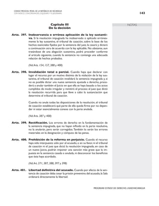 NOTAS
CODIGO PROCESAL PENAL DE LA REPÚBLICA DE NICARAGUA
CON INDICES, CONCORDANCIAS, ESQUEMASY FLUJOGRAMAS 143
PROGRAMA ESTADO DE DERECHO, USAID/NICARAGUA
Capítulo III
De la decisión
Arto. 397. Inobservancia o errónea aplicación de la ley sustanti-
va. Si la resolución impugnada ha inobservado o aplicado errónea-
mente la ley sustantiva, el tribunal de casación, sobre la base de los
hechos esenciales fijados por la sentencia del juez, la casará y dictará
a continuación otra de acuerdo con la ley aplicable. No obstante, aun
tratándose de una alegación sustantiva, podrá proceder conforme
al artículo siguiente, cuando la sentencia no contenga una adecuada
relación de hechos probados.
		 (Vid.Arts. 154, 157, 388 y 400)
Arto. 398. Invalidación total o parcial. Cuando haya que declarar con
lugar el recurso por un motivo distinto de la violación de la ley sus-
tantiva, el tribunal de casación invalidará la sentencia impugnada y, si
no es posible dictar una nueva sentencia ajustada a derecho, proce-
derá a anular también el Juicio en que ella se haya basado o los actos
cumplidos de modo irregular y remitirá el proceso al juez que dictó
la resolución recurrida para que lleve a cabo la sustanciación que
determine el tribunal de casación.
		 Cuando no anule todas las disposiciones de la resolución, el tribunal
de casación establecerá qué parte de ella queda firme por no depen-
der ni estar esencialmente conexa con la parte anulada.
		 (Vid.Arts. 387 y 400)
Arto. 399. Rectificación. Los errores de derecho en la fundamentación de
la sentencia impugnada, que no hayan influido en la parte resolutiva,
no la anularán, pero serán corregidos.También lo serán los errores
materiales en la designación y cómputo de las penas.
Arto. 400. Prohibición de la reforma en perjuicio. Cuando el recurso
haya sido interpuesto sólo por el acusado, o en su favor, ni el tribunal
de casación ni el juez que dictó la resolución impugnada, en caso de
un nuevo Juicio, podrán imponer una sanción más grave que la im-
puesta en la sentencia casada o anulada, ni desconocer los beneficios
que ésta haya acordado.
(Vid.Art. 371, 387, 388, 397 y 398)
Arto. 401. Libertad definitiva del acusado. Cuando por efecto de la sen-
tencia de casación deba cesar la prisión preventiva del acusado,la Sala
ordenará directamente la libertad.
 