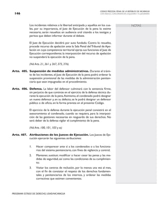 CODIGO PROCESAL PENAL DE LA REPÚBLICA DE NICARAGUA
CON INDICES, CONCORDANCIAS, ESQUEMASY FLUJOGRAMAS
146
PROGRAMA ESTADO DE DERECHO, USAID/NICARAGUA
NOTAS
		 Los incidentes relativos a la libertad anticipada y aquellos en los cua-
les, por su importancia, el Juez de Ejecución de la pena lo estime
necesario, serán resueltos en audiencia oral citando a los testigos y
peritos que deben informar durante el debate.
		 El Juez de Ejecución decidirá por auto fundado. Contra lo resuelto,
procede recurso de apelación ante la Sala Penal del Tribunal de Ape-
lación en cuya competencia territorial ejerza sus funciones el Juez de
Ejecución correspondiente; la interposición del recurso de apelación
no suspenderá la ejecución de la pena.
		 (Vid.Arts. 21, 361 y 367, 375, 376)
Arto. 405. Suspensión de medidas administrativas. Durante el trámi-
te de los incidentes, el Juez de Ejecución de la pena podrá ordenar la
suspensión provisional de las medidas de la administración peniten-
ciaria que sean impugnadas en el procedimiento.
Arto. 406. Defensa. La labor del defensor culminará con la sentencia firme,
sin perjuicio de que continúe en el ejercicio de la defensa técnica du-
rante la ejecución de la pena.Asimismo, el condenado podrá designar
un nuevo defensor y, en su defecto, se le podrá designar un defensor
público o de oficio, en la forma prevista en el presente Código.
		 El ejercicio de la defensa durante la ejecución penal consistirá en el
asesoramiento al condenado, cuando se requiera, para la interposi-
ción de las gestiones necesarias en resguardo de sus derechos. No
será deber de la defensa vigilar el cumplimiento de la pena.
(Vid.Arts. 100, 101, 103 y ss)
Arto. 407. Atribuciones de los Jueces de Ejecución. Los Jueces de Eje-
cución ejercerán las siguientes atribuciones:
1. Hacer comparecer ante sí a los condenados o a los funciona-
rios del sistema penitenciario, con fines de vigilancia y control;
2. Mantener, sustituir, modificar o hacer cesar las penas y las me-
didas de seguridad, así como las condiciones de su cumplimien-
to;
3. Visitar los centros de reclusión, por lo menos una vez al mes,
con el fin de constatar el respeto de los derechos fundamen-
tales y penitenciarios de los internos, y ordenar las medidas
correctivas que estimen convenientes;
 