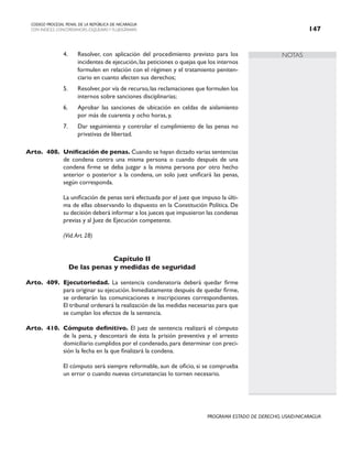 NOTAS
CODIGO PROCESAL PENAL DE LA REPÚBLICA DE NICARAGUA
CON INDICES, CONCORDANCIAS, ESQUEMASY FLUJOGRAMAS 147
PROGRAMA ESTADO DE DERECHO, USAID/NICARAGUA
4. Resolver, con aplicación del procedimiento previsto para los
incidentes de ejecución,las peticiones o quejas que los internos
formulen en relación con el régimen y el tratamiento peniten-
ciario en cuanto afecten sus derechos;
5. Resolver,por vía de recurso,las reclamaciones que formulen los
internos sobre sanciones disciplinarias;
6. Aprobar las sanciones de ubicación en celdas de aislamiento
por más de cuarenta y ocho horas, y,
7. Dar seguimiento y controlar el cumplimiento de las penas no
privativas de libertad.
Arto. 408. Unificación de penas. Cuando se hayan dictado varias sentencias
de condena contra una misma persona o cuando después de una
condena firme se deba juzgar a la misma persona por otro hecho
anterior o posterior a la condena, un solo juez unificará las penas,
según corresponda.
		 La unificación de penas será efectuada por el juez que impuso la últi-
ma de ellas observando lo dispuesto en la Constitución Política. De
su decisión deberá informar a los jueces que impusieron las condenas
previas y al Juez de Ejecución competente.
(Vid.Art. 28)
Capítulo II
De las penas y medidas de seguridad
Arto. 409. Ejecutoriedad. La sentencia condenatoria deberá quedar firme
para originar su ejecución. Inmediatamente después de quedar firme,
se ordenarán las comunicaciones e inscripciones correspondientes.
El tribunal ordenará la realización de las medidas necesarias para que
se cumplan los efectos de la sentencia.
Arto. 410. Cómputo definitivo. El juez de sentencia realizará el cómputo
de la pena, y descontará de ésta la prisión preventiva y el arresto
domiciliario cumplidos por el condenado, para determinar con preci-
sión la fecha en la que finalizará la condena.
		 El cómputo será siempre reformable, aun de oficio, si se comprueba
un error o cuando nuevas circunstancias lo tornen necesario.
 