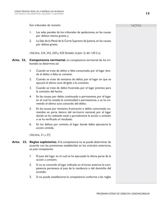 NOTAS
CODIGO PROCESAL PENAL DE LA REPÚBLICA DE NICARAGUA
CON INDICES, CONCORDANCIAS, ESQUEMASY FLUJOGRAMAS 13
PROGRAMA ESTADO DE DERECHO, USAID/NICARAGUA
		 Son tribunales de revisión:
1. Las salas penales de los tribunales de apelaciones, en las causas
por delitos menos graves, y
2. La Sala de lo Penal de la Corte Suprema de Justicia,en las causas
por delitos graves.
		 (Vid.Arts. 334, 342, 350 y 420.También el párr. 5) del 130 C.n)
Arto. 22. Competencia territorial. La competencia territorial de los tri-
bunales se determina así:
1. Cuando se trate de delito o falta consumado, por el lugar don-
de el delito o falta se cometió.
2. Cuando se trate de tentativa de delito, por el lugar en que se
ejecutó el último acto dirigido a la comisión.
3. Cuando se trate de delito frustrado, por el lugar previsto para
la comisión del hecho.
4. En las causas por delito continuado o permanente, por el lugar
en el cual ha cesado la continuidad o permanencia, o se ha co-
metido el último acto conocido del delito.
5. En las causas por tentativa, frustración o delito consumado co-
metidos en parte dentro del territorio nacional, por el lugar
donde se ha realizado total o parcialmente la acción u omisión
o se ha verificado el resultado.
6. En los delitos por omisión, el lugar donde debía ejecutarse la
acción omitida.
		 (Vid.Arts. 31 y 37)
Arto. 23. Reglas supletorias. Si la competencia no se puede determinar de
acuerdo con las previsiones establecidas en los artículos anteriores,
es juez competente:
1. El juez del lugar en el cual se ha ejecutado la última parte de la
acción u omisión;
2. Si no es conocido el lugar indicado en el inciso anterior,la com-
petencia pertenece al juez de la residencia o del domicilio del
acusado;
3. Si no puede establecerse la competencia conforme a las reglas
 