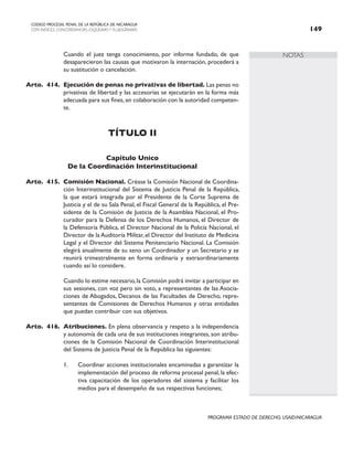 NOTAS
CODIGO PROCESAL PENAL DE LA REPÚBLICA DE NICARAGUA
CON INDICES, CONCORDANCIAS, ESQUEMASY FLUJOGRAMAS 149
PROGRAMA ESTADO DE DERECHO, USAID/NICARAGUA
		 Cuando el juez tenga conocimiento, por informe fundado, de que
desaparecieron las causas que motivaron la internación, procederá a
su sustitución o cancelación.
Arto. 414. Ejecución de penas no privativas de libertad. Las penas no
privativas de libertad y las accesorias se ejecutarán en la forma más
adecuada para sus fines, en colaboración con la autoridad competen-
te.
TÍTULO II
Capítulo Unico
De la Coordinación Interinstitucional
Arto. 415. Comisión Nacional. Créase la Comisión Nacional de Coordina-
ción Interinstitucional del Sistema de Justicia Penal de la República,
la que estará integrada por el Presidente de la Corte Suprema de
Justicia y el de su Sala Penal, el Fiscal General de la República, el Pre-
sidente de la Comisión de Justicia de la Asamblea Nacional, el Pro-
curador para la Defensa de los Derechos Humanos, el Director de
la Defensoría Pública, el Director Nacional de la Policía Nacional, el
Director de la Auditoría Militar, el Director del Instituto de Medicina
Legal y el Director del Sistema Penitenciario Nacional. La Comisión
elegirá anualmente de su seno un Coordinador y un Secretario y se
reunirá trimestralmente en forma ordinaria y extraordinariamente
cuando así lo considere.
		 Cuando lo estime necesario,la Comisión podrá invitar a participar en
sus sesiones, con voz pero sin voto, a representantes de las Asocia-
ciones de Abogados, Decanos de las Facultades de Derecho, repre-
sentantes de Comisiones de Derechos Humanos y otras entidades
que puedan contribuir con sus objetivos.
Arto. 416. Atribuciones. En plena observancia y respeto a la independencia
y autonomía de cada una de sus instituciones integrantes, son atribu-
ciones de la Comisión Nacional de Coordinación Interinstitucional
del Sistema de Justicia Penal de la República las siguientes:
1. Coordinar acciones institucionales encaminadas a garantizar la
implementación del proceso de reforma procesal penal, la efec-
tiva capacitación de los operadores del sistema y facilitar los
medios para el desempeño de sus respectivas funciones;
 