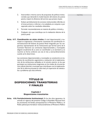 CODIGO PROCESAL PENAL DE LA REPÚBLICA DE NICARAGUA
CON INDICES, CONCORDANCIAS, ESQUEMASY FLUJOGRAMAS
150
PROGRAMA ESTADO DE DERECHO, USAID/NICARAGUA
NOTAS
2. Intercambiar criterios acerca de propuestas de políticas institu-
cionales que demande la modernización del sistema de justicia
penal y mejore la eficiencia del servicio que prestan al país;
3. Evaluar periódicamente las acciones institucionales referidas en
el inciso primero e informar a la ciudadanía, en conjunto o por
separado, sobre los resultados obtenidos;
4. Formular recomendaciones en materia de política criminal, y,
5. Cualquier otra que contribuya con la realización efectiva de la
justicia penal.
Arto. 417. Coordinación en otros niveles. A nivel departamental y mu-
nicipal se organizarán y funcionarán comisiones de coordinación in-
terinstitucional del Sistema de Justicia Penal integradas por los res-
pectivos representantes de las instituciones que forman parte de la
Comisión Nacional. Las comisiones departamentales y municipales
elegirán anualmente de su seno un coordinador y un secretario y se
reunirán en forma ordinaria una vez al mes y extraordinariamente
cuando así lo determinen.
		 Las comisiones departamentales y municipales se constituirán en ins-
tancias de coordinación, seguimiento y evaluación de la implementa-
ción de las atribuciones señaladas en el artículo anterior en las que
participen sus instituciones integrantes, en los niveles de circunscrip-
ción judicial,distrital y municipal,que contribuyan con la implementa-
ción de la reforma procesal en cada nivel y la superación de obstácu-
los o problemas que ésta enfrente.
TÍTULO III
DISPOSICIONES TRANSITORIAS
Y FINALES
Capítulo I
Disposiciones transitorias
Arto. 418. Fortalecimiento Institucional. En los dos años siguientes a la
entrada en vigencia del presente Código, la Asamblea Nacional hará
las provisiones de fondos presupuestarios al Ministerio Público y al
Poder Judicial para fortalecer institucionalmente al Ministerio Público
 