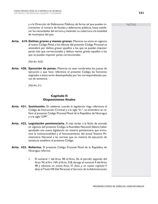 NOTAS
CODIGO PROCESAL PENAL DE LA REPÚBLICA DE NICARAGUA
CON INDICES, CONCORDANCIAS, ESQUEMASY FLUJOGRAMAS 151
PROGRAMA ESTADO DE DERECHO, USAID/NICARAGUA
y a la Dirección de Defensores Públicos, de forma tal que puedan in-
crementar el número de fiscales y defensores públicos, hasta satisfa-
cer las necesidades del servicio y extender su cobertura a la totalidad
de municipios del país.
Arto. 419. Delitos graves y menos graves. Mientras no entre en vigencia
el nuevo Código Penal, a los efectos del presente Código Procesal se
entenderá por delitos graves aquellos a los que se puedan imponer
penas más que correccionales y delitos menos graves aquellos a los
que se puedan imponer penas correccionales.
(Vid.Art. 425)
Arto. 420. Ejecución de penas. Mientras no sean nombrados los jueces de
ejecución a que hace referencia el presente Código, las funciones
asignadas a éstos serán desempeñadas por los correspondientes jue-
ces de sentencia.
		 (Vid.Art. 21)
Capítulo II
Disposiciones finales
Arto. 421. Sustitución. En adelante, cuando la legislación haga referencia al
Código de Instrucción Criminal y a la sigla “In.“, se entenderá se re-
fiere al presente Código Procesal Penal de la República de Nicaragua
y a la sigla “CPP”.
Arto. 422. Legislación penitenciaria. A más tardar a la fecha de entrada
en vigencia del presente Código, la Asamblea Nacional deberá haber
aprobado una nueva legislación en materia penitenciaria que armo-
nice la institucionalidad y el funcionamiento del actual Sistema Pe-
nitenciario Nacional a las normas que en materia de ejecución de
sentencia establece el presente Código.
Arto. 423. Reforma. El presente Código Procesal Penal de la República de
Nicaragua reforma:
1. El numeral 1 del Arto. 48, el Arto. 56, el párrafo segundo del
Arto. 94, el Art. 169, el Arto. 218, deroga el numeral 4 del Arto.
48 y adiciona un nuevo Arto. 51 (bis), y un nuevo capítulo V
(bis) al TítuloVIII Del Personal al Servicio de la Administración
 