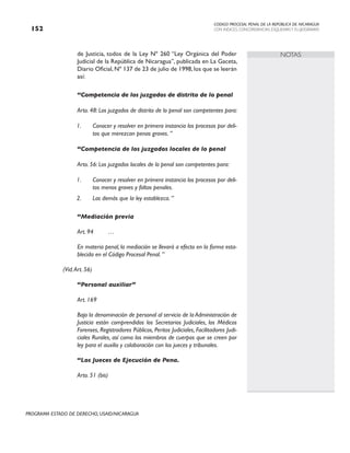 CODIGO PROCESAL PENAL DE LA REPÚBLICA DE NICARAGUA
CON INDICES, CONCORDANCIAS, ESQUEMASY FLUJOGRAMAS
152
PROGRAMA ESTADO DE DERECHO, USAID/NICARAGUA
NOTAS
de Justicia, todos de la Ley Nº 260 “Ley Orgánica del Poder
Judicial de la República de Nicaragua”, publicada en La Gaceta,
Diario Oficial, Nº 137 de 23 de julio de 1998, los que se leerán
así:
“Competencia de los juzgados de distrito de lo penal
Arto. 48: Los juzgados de distrito de lo penal son competentes para:
1. Conocer y resolver en primera instancia los procesos por deli-
tos que merezcan penas graves. ”
“Competencia de los juzgados locales de lo penal
Arto. 56: Los juzgados locales de lo penal son competentes para:
1. Conocer y resolver en primera instancia los procesos por deli-
tos menos graves y faltas penales.
2. Las demás que la ley establezca. ”
“Mediación previa
Art. 94 …
En materia penal, la mediación se llevará a efecto en la forma esta-
blecida en el Código Procesal Penal. ”
		 (Vid.Art. 56)
“Personal auxiliar”
			
Art. 169
Bajo la denominación de personal al servicio de la Administración de
Justicia están comprendidos los Secretarios Judiciales, los Médicos
Forenses, Registradores Públicos, Peritos Judiciales, Facilitadores Judi-
ciales Rurales, así como los miembros de cuerpos que se creen por
ley para el auxilio y colaboración con los jueces y tribunales.
“Los Jueces de Ejecución de Pena.
Arto. 51 (bis)
 