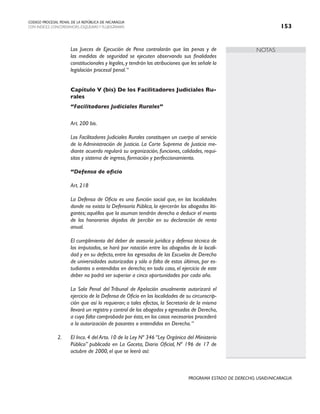 NOTAS
CODIGO PROCESAL PENAL DE LA REPÚBLICA DE NICARAGUA
CON INDICES, CONCORDANCIAS, ESQUEMASY FLUJOGRAMAS 153
PROGRAMA ESTADO DE DERECHO, USAID/NICARAGUA
Los Jueces de Ejecución de Pena controlarán que las penas y de
las medidas de seguridad se ejecuten observando sus finalidades
constitucionales y legales,y tendrán las atribuciones que les señale la
legislación procesal penal.“
Capítulo V (bis) De los Facilitadores Judiciales Ru-
rales
“Facilitadores Judiciales Rurales”
Art. 200 bis.
Los Facilitadores Judiciales Rurales constituyen un cuerpo al servicio
de la Administración de Justicia. La Corte Suprema de Justicia me-
diante acuerdo regulará su organización, funciones, calidades, requi-
sitos y sistema de ingreso, formación y perfeccionamiento.
“Defensa de oficio
Art. 218
La Defensa de Oficio es una función social que, en las localidades
donde no exista la Defensoría Pública, la ejercerán los abogados liti-
gantes; aquéllos que la asuman tendrán derecho a deducir el monto
de los honorarios dejados de percibir en su declaración de renta
anual.
El cumplimiento del deber de asesoría jurídica y defensa técnica de
los imputados, se hará por rotación entre los abogados de la locali-
dad y en su defecto, entre los egresados de las Escuelas de Derecho
de universidades autorizadas y sólo a falta de estos últimos, por es-
tudiantes o entendidos en derecho; en todo caso, el ejercicio de este
deber no podrá ser superior a cinco oportunidades por cada año.
La Sala Penal del Tribunal de Apelación anualmente autorizará el
ejercicio de la Defensa de Oficio en las localidades de su circunscrip-
ción que así lo requieran; a tales efectos, la Secretaría de la misma
llevará un registro y control de los abogados y egresados de Derecho,
a cuya falta comprobada por ésta,en los casos necesarios procederá
a la autorización de pasantes o entendidos en Derecho.“
2. El Inco. 4 del Arto. 10 de la Ley Nº 346 “Ley Orgánica del Ministerio
Público” publicada en La Gaceta, Diario Oficial, Nº 196 de 17 de
octubre de 2000, el que se leerá así:
 