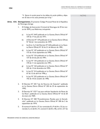 CODIGO PROCESAL PENAL DE LA REPÚBLICA DE NICARAGUA
CON INDICES, CONCORDANCIAS, ESQUEMASY FLUJOGRAMAS
154
PROGRAMA ESTADO DE DERECHO, USAID/NICARAGUA
NOTAS
“4. Ejercer la acción penal en los delitos de acción pública y dispo-
ner de ésta en los casos previstos por la ley.“
Arto. 424. Derogaciones. El presente Código Procesal Penal de la República
de Nicaragua deroga:
1. El Código de Instrucción Criminal de Nicaragua de 29 de mar-
zo de 1879 y sus Reformas, incluyendo:
a) la Ley Nº 1647 publicada en La Gaceta, Diario Oficial, Nº
159 de 17 de julio de 1971;
b) el Decreto Nº 129 publicado en La Gaceta,Diario Oficial,
Nº 46 de 1 de noviembre de 1979;
c) los Arts. 3 y 4 del Decreto Nº 644 publicado en La Gace-
ta, Diario Oficial, Nº 42 de 21 de febrero de 1981;
d) la Ley Nº 107 publicada en La Gaceta, Diario Oficial, Nº
173 de 10 de septiembre de 1990;
e) la Ley Nº 124 publicada en La Gaceta, Diario Oficial, Nº
137 de 25 de julio de 1991;
f) la Ley Nº 134 publicada en La Gaceta, Diario Oficial, Nº
170 de 11 de septiembre de 1991;
g) la Ley Nº 164 publicada en La Gaceta, Diario Oficial, Nº
235 de 13 de diciembre de 1993;
h) la Ley Nº 214 publicada en La Gaceta, Diario Oficial, Nº
67 de 12 de abril de 1996; y
i) la Ley Nº 232 publicada en La Gaceta, Diario Oficial, Nº
192 de 10 de octubre de 1996;
2. El Decreto Nº 225 “Ley de Recurso de Casación” publicada
en La Gaceta, Diario Oficial, Nº 203 de 23 de septiembre de
1942;
3. El Decreto Nº 1527 “Ley para solicitar liquidación de Penas de
los Reos”, publicada en La Gaceta, Diario Oficial, Nº 16 de 20
de enero de 1969;
4. El Decreto Nº 428 “Procedimientos Penales para la Extradi-
ción”, publicada en La Gaceta, Diario Oficial, Nº 200 de 2 de
septiembre de 1974;
5. El numeral 4 del Art. 27, los numerales 8 y 9 del Art. 33, los nu-
merales 5 y 6 del Art. 41, numeral 5 del Art. 48 y el Art. 217 de
 
