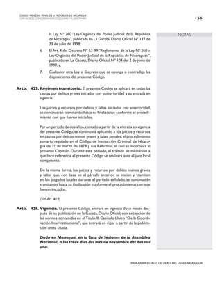 NOTAS
CODIGO PROCESAL PENAL DE LA REPÚBLICA DE NICARAGUA
CON INDICES, CONCORDANCIAS, ESQUEMASY FLUJOGRAMAS 155
PROGRAMA ESTADO DE DERECHO, USAID/NICARAGUA
la Ley Nº 260 “Ley Orgánica del Poder Judicial de la República
de Nicaragua”,publicada en La Gaceta,Diario Oficial,Nº 137 de
23 de julio de 1998;
6. El Art. 4 del Decreto Nº 63-99 “Reglamento de la Ley Nº 260 «
Ley Orgánica del Poder Judicial de la República de Nicaragua»”,
publicado en La Gaceta, Diario Oficial, Nº 104 del 2 de junio de
1999, y,
7. Cualquier otra Ley o Decreto que se oponga o contradiga las
disposiciones del presente Código.
Arto. 425. Régimen transitorio. El presente Código se aplicará en todas las
causas por delitos graves iniciadas con posterioridad a su entrada en
vigencia.
		 Los juicios y recursos por delitos y faltas iniciados con anterioridad,
se continuarán tramitando hasta su finalización conforme el procedi-
miento con que fueron iniciados.
		 Por un período de dos años,contado a partir de la entrada en vigencia
del presente Código, se continuará aplicando a los juicios y recursos
en causas por delitos menos graves y faltas penales, el procedimiento
sumario regulado en el Código de Instrucción Criminal de Nicara-
gua de 29 de marzo de 1879 y sus Reformas, el cual se incorpora al
presente Capítulo. Durante este período, el trámite de mediación a
que hace referencia el presente Código se realizará ante el juez local
competente.
		 De la misma forma, los juicios y recursos por delitos menos graves
y faltas que, con base en el párrafo anterior, se inicien y tramiten
en los juzgados locales durante el período señalado, se continuarán
tramitando hasta su finalización conforme el procedimiento con que
fueron iniciados.
(Vid.Art. 419)
Arto. 426. Vigencia. El presente Código, entrará en vigencia doce meses des-
pués de su publicación en la Gaceta, Diario Oficial, con excepción de
las normas contenidas en el Título II, Capítulo Unico “De la Coordi-
nación Interinstitucional”, que entrará en vigor a partir de la publica-
ción antes citada.
		
		 Dado en Managua, en la Sala de Sesiones de la Asamblea
Nacional, a los trece días del mes de noviembre del dos mil
uno.
 