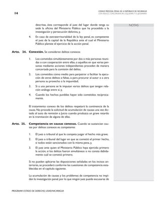 CODIGO PROCESAL PENAL DE LA REPÚBLICA DE NICARAGUA
CON INDICES, CONCORDANCIAS, ESQUEMASY FLUJOGRAMAS
14
PROGRAMA ESTADO DE DERECHO, USAID/NICARAGUA
NOTAS
descritas, ésta corresponde al juez del lugar donde tenga su
sede la oficina del Ministerio Público que ha procedido a la
investigación y persecución delictiva, y,
4. En caso de extraterritorialidad de la ley penal, es competente
el juez de la capital de la República ante el cual el Ministerio
Público plantee el ejercicio de la acción penal.
Arto. 24. Conexión. Se consideran delitos conexos:
1. Los cometidos simultáneamente por dos o más personas reuni-
das o con cooperación entre ellas,o aquellos en que varias per-
sonas mediante acciones independientes proceden de manera
concertada para la comisión del delito;
2. Los cometidos como medio para perpetrar o facilitar la ejecu-
ción de otros delitos o faltas, o para procurar al autor o a otra
persona su provecho o la impunidad;
3. Si a una persona se le imputan varios delitos que tengan rela-
ción análoga entre sí, y,
4. Cuando los hechos punibles hayan sido cometidos recíproca-
mente.
		 El tratamiento conexo de los delitos respetará la continencia de la
causa. No procede la solicitud de acumulación de causas una vez dic-
tado el auto de remisión a Juicio cuando produzca un grave retardo
en la tramitación de alguna de ellas.
Arto. 25. Competencia en causas conexas. Cuando se sustancian cau-
sas por delitos conexos es competente:
1. El juez o tribunal al que le competa juzgar el hecho más grave;
2. El juez o tribunal del lugar en que se cometió el primer hecho,
si todos están sancionados con la misma pena, y,
3. El juez ante quien el Ministerio Público haya ejercido primero
la acción, si los delitos fueron simultáneos o no consta debida-
mente cuál se cometió primero.
		 Si no pueden aplicarse las disposiciones señaladas en los incisos an-
teriores,se procederá conforme las cuestiones de competencia esta-
blecidas en el capítulo siguiente.
		 La acumulación de causas y los problemas de competencia no impi-
den la investigación penal,por lo que ningún juez puede excusarse de
 
