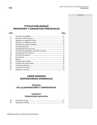 CÓDIGO PROCESAL PENAL DE LA REPÚBLICA DE NICARAGUA
Índice general
158
PROGRAMA ESTADO DE DERECHO, USAID/NICARAGUA
NOTAS
TÍTULO PRELIMINAR
PRINCIPIOS Y GARANTÍAS PROCESALES
Art.		 Pág.
1 Principio de legalidad......................................................................................5
2 Presunción de inocencia.................................................................................5
3 Respeto a la digndad humana.
.......................................................................6
4 Derecho a la defensa técnica........................................................................6
5 Principio de proporcionalidad.
......................................................................6
6 Unica Persecución...........................................................................................7
7 Finalidad del proceso penal...........................................................................7
8 Principio de gratuidad y celeridad procesal.
..............................................7
9 Intervención de la víctima.
.............................................................................7
10 Principio Acusatorio.
.......................................................................................8
11 Juez natural.
.......................................................................................................8
12 Jurado.................................................................................................................8
13 Principio de oralidad.......................................................................................8
14 Principio de oportunidad...............................................................................9
15 Libertad probatoria.........................................................................................9
16 Licitud de la prueba.
........................................................................................9
17 Derecho a recurso..........................................................................................9
LIBRO PRIMERO
DISPOSICIONES GENERALES
TÍTULO I
DE LA JURISDICCIÓN Y COMPETENCIA
Capítulo I
Disposiciones generales
18 Jurisdicción penal.......................................................................................... 11
19 Extensión y límites.
....................................................................................... 11
 