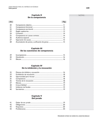 CÓDIGO PROCESAL PENAL DE LA REPÚBLICA DE NICARAGUA
Índice general 159
PROGRAMA ESTADO DE DERECHO, USAID/NICARAGUA
NOTAS
Capítulo II
De la competencia
Art.		 Pág.
20 Competencia objetiva.
................................................................................. 11
21 Competencia funcional.
............................................................................... 12
22 Competencia territorial.............................................................................. 13
23 Reglas supletorias......................................................................................... 13
24 Conexión.
....................................................................................................... 14
25 Competencia en causas conexas.
.............................................................. 14
26 Audiencia especial........................................................................................ 15
27 Separación de causas................................................................................... 15
28 Acumulación de juicios y unificación de penas...................................... 15
Capítulo III
De las cuestiones de competencia
29 Incompetencia............................................................................................... 15
30 Devolución..................................................................................................... 16
31 Efectos.
............................................................................................................ 16
Capítulo IV
De la inhibición y la recusación
32 Motivos de inhibión y recusación............................................................. 16
33 Prohibición de recusación.......................................................................... 18
34 Oportunidad para recusar.
......................................................................... 18
35 Competencia................................................................................................. 18
36 Trámite de la recusación............................................................................. 18
37 Efectos.
............................................................................................................ 19
38 Irrecurribilidad ............................................................................................. 19
39 Inhibición de fiscales.................................................................................... 19
40 Secretarios..................................................................................................... 19
Capítulo V
Del jurado
41 Deber de ser jurado.................................................................................... 19
42 Obligaciones.................................................................................................. 20
43 Requisitos....................................................................................................... 20
44 Prohibiciones................................................................................................. 20
 
