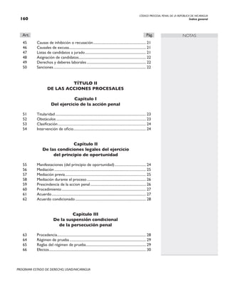 CÓDIGO PROCESAL PENAL DE LA REPÚBLICA DE NICARAGUA
Índice general
160
PROGRAMA ESTADO DE DERECHO, USAID/NICARAGUA
NOTAS
Art.		 Pág.
45 Causas de inhibición o recusación.
........................................................... 21
46 Causales de excusa.
...................................................................................... 21
47 Listas de candidatos a jurado..................................................................... 21
48 Asignación de candidatos.
........................................................................... 22
49 Derechos y deberes laborales................................................................... 22
50 Sanciones........................................................................................................ 22
TÍTULO II
DE LAS ACCIONES PROCESALES
Capítulo I
Del ejercicio de la acción penal
51 Titularidad...................................................................................................... 23
52 Obstáculos..................................................................................................... 23
53 Clasificación................................................................................................... 24
54 Intervención de oficio.
................................................................................. 24
Capítulo II
De las condiciones legales del ejercicio
del principio de oportunidad
55 Manifestaciones (del principio de oportunidad).................................... 24
56 Mediación....................................................................................................... 25
57 Mediación previa........................................................................................... 25
58 Mediación durante el proceso................................................................... 26
59 Prescindencia de la accion penal............................................................... 26
60 Procedimiento............................................................................................... 27
61 Acuerdo.......................................................................................................... 27
62 Acuerdo condicionado................................................................................ 28
Capítulo III
De la suspensión condicional
de la persecución penal
63 Procedencia.
................................................................................................... 28
64 Régimen de prueba...................................................................................... 29
65 Reglas del régimen de prueba.
................................................................... 29
66 Efectos.
............................................................................................................ 30
 
