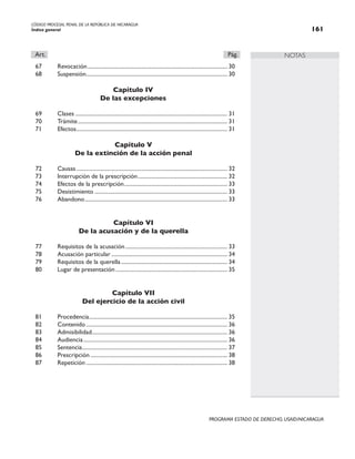 CÓDIGO PROCESAL PENAL DE LA REPÚBLICA DE NICARAGUA
Índice general 161
PROGRAMA ESTADO DE DERECHO, USAID/NICARAGUA
NOTAS
Art.		 Pág.
67 Revocación..................................................................................................... 30
68 Suspensión.
..................................................................................................... 30
Capítulo IV
De las excepciones
69 Clases.............................................................................................................. 31
70 Trámite............................................................................................................ 31
71 Efectos.
............................................................................................................ 31
Capítulo V
De la extinción de la acción penal
72 Causas............................................................................................................. 32
73 Interrupción de la prescripción................................................................. 32
74 Efectos de la prescripción.
.......................................................................... 33
75 Desistimiento................................................................................................ 33
76 Abandono....................................................................................................... 33
Capítulo VI
De la acusación y de la querella
77 Requisitos de la acusación.......................................................................... 33
78 Acusación particular.................................................................................... 34
79 Requisitos de la querella............................................................................. 34
80 Lugar de presentación................................................................................. 35
Capítulo VII
Del ejercicio de la acción civil
81 Procedencia.
................................................................................................... 35
82 Contenido...................................................................................................... 36
83 Admisibilidad.
................................................................................................. 36
84 Audiencia........................................................................................................ 36
85 Sentencia.
........................................................................................................ 37
86 Prescripción................................................................................................... 38
87 Repetición...................................................................................................... 38
 