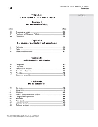 CÓDIGO PROCESAL PENAL DE LA REPÚBLICA DE NICARAGUA
Índice general
162
PROGRAMA ESTADO DE DERECHO, USAID/NICARAGUA
NOTAS
TÍTULO III
De las partes y sus auxiliares
Capítulo I
Del Ministerio Público
Art.		 Pág.
88 Respeto a garantías...................................................................................... 38
89 Funciones del Ministerio Público.............................................................. 38
90 Objetividad.
.................................................................................................... 39
Capítulo II
Del acusador particular y del querellante
91 Definición ...................................................................................................... 39
92 Poder .
............................................................................................................ 39
93 Sustitución por muerte .............................................................................. 40
Capítulo III
Del imputado y del acusado
94 Designación .
.................................................................................................. 40
95 Derechos........................................................................................................ 40
96 Identificación Personal.
................................................................................ 41
97 Capacidad del acusado................................................................................ 41
98 Rebeldía.......................................................................................................... 42
99 Efectos de la rebeldía................................................................................... 42
Capítulo IV
De los defensores
100 Ejercicio.......................................................................................................... 42
101 Designación.
................................................................................................... 43
102 Admisión.
........................................................................................................ 43
103 Alcance del ejercicio de la defensa........................................................... 44
104 Obligatoriedad y renuncia.......................................................................... 44
105 Abandono....................................................................................................... 44
106 Revocatoria.................................................................................................... 45
107 Defensor común........................................................................................... 45
108 Defensor sustituto....................................................................................... 45
 