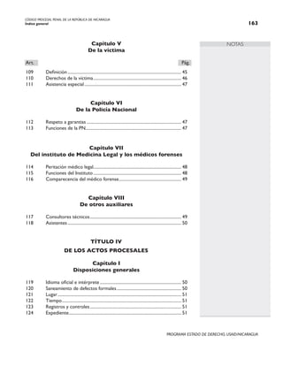 CÓDIGO PROCESAL PENAL DE LA REPÚBLICA DE NICARAGUA
Índice general 163
PROGRAMA ESTADO DE DERECHO, USAID/NICARAGUA
NOTAS
Capítulo V
De la víctima
Art.		 Pág.
109 Definición....................................................................................................... 45
110 Derechos de la víctima.
............................................................................... 46
111 Asistencia especial........................................................................................ 47
Capítulo VI
De la Policía Nacional
112 Respeto a garantias...................................................................................... 47
113 Funciones de la PN.
...................................................................................... 47
Capítulo VII
Del instituto de Medicina Legal y los médicos forenses
114 Peritación médico legal............................................................................... 48
115 Funciones del Instituto................................................................................ 48
116 Comparecencia del médico forense.
........................................................ 49
Capítulo VIII
De otros auxiliares
117 Consultores técnicos.
.................................................................................. 49
118 Asistentes....................................................................................................... 50
TÍTULO IV
De los actos procesales
Capítulo I
Disposiciones generales
119 Idioma oficial e intérprete.......................................................................... 50
120 Saneamiento de defectos formales........................................................... 50
121 Lugar................................................................................................................ 51
122 Tiempo.
........................................................................................................... 51
123 Registros y controles................................................................................... 51
124 Expediente.
..................................................................................................... 51
 
