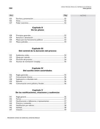 CÓDIGO PROCESAL PENAL DE LA REPÚBLICA DE NICARAGUA
Índice general
164
PROGRAMA ESTADO DE DERECHO, USAID/NICARAGUA
NOTAS
Art.		 Pág.
125 Escritos y presentación............................................................................... 52
126 Actas.
............................................................................................................... 52
127 Poder coercitivo........................................................................................... 52
Capítulo II
De los plazos
128 Principios generales.
..................................................................................... 52
129 Renuncia o abreviación.
............................................................................... 53
130 Plazos para los funcionarios públicos ..................................................... 53
131 Plazos judiciales............................................................................................. 54
Capítulo III
Del control de la duración del proceso
132 Audiencias orales.
......................................................................................... 54
133 Queja por retardo........................................................................................ 54
134 Duración del proceso.................................................................................. 54
135 Asuntos de tramitación compleja............................................................. 55
Capítulo IV
Del auxilio entre autoridades
136 Reglas generales............................................................................................ 55
137 Comunicación directa.
................................................................................. 56
138 Suplicatorio a tribunales extr..................................................................... 56
139 Retardo........................................................................................................... 56
140 Comunicación entre policías y fiscales.................................................... 56
Capítulo V
De las notificaciones, citaciones y audiencias
141 Regla general.
................................................................................................. 56
142 Forma.............................................................................................................. 57
143 Notificaciones a defensores y representantes....................................... 57
144 Práctica y contenido.................................................................................... 57
145 Notificación por edictos............................................................................. 58
146 Nulidad.
........................................................................................................... 58
147 Citación.
.......................................................................................................... 59
 