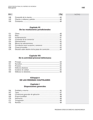 CÓDIGO PROCESAL PENAL DE LA REPÚBLICA DE NICARAGUA
Índice general 165
PROGRAMA ESTADO DE DERECHO, USAID/NICARAGUA
NOTAS
Art.		 Pág.
148 Contenido de la citación.
............................................................................ 60
149 Citación a militares y policías.................................................................... 60
150 Constancia.
..................................................................................................... 60
Capítulo VI
De las resoluciones jurisdicionales
151 Clases.............................................................................................................. 60
152 Plazo................................................................................................................ 60
153 Fundamentación............................................................................................ 61
154 Contenido de las sentencias...................................................................... 61
155 Sobreseimiento............................................................................................. 62
156 Efectos de sobreseimiento......................................................................... 62
157 Correlación entre acusación y sentencia................................................ 63
158 Costas procesales.
........................................................................................ 63
159 Decisión sobre destino de las piezas de convicción.
............................ 64
Capítulo VII
De la actividad procesal defectuosa
160 Principio .
........................................................................................................ 64
161 Remedios........................................................................................................ 64
162 Protesta.
.......................................................................................................... 65
163 Defectos absolutos ..................................................................................... 65
164 Incidente de nulidad..................................................................................... 65
165 Defectos no absolutos.
................................................................................ 66
TÍTULO V
DE LAS MEDIDAS CAUTELARES
Capítulo I
Disposiciones generales
166 Finalidad y criterios...................................................................................... 66
167 Tipos.
............................................................................................................... 67
168 Condiciones generales de aplicación....................................................... 68
169 Proporcionalidad.
.......................................................................................... 68
170 Motivación.
..................................................................................................... 68
171 Transgresión.
.................................................................................................. 68
172 Revisión.
.......................................................................................................... 68
 