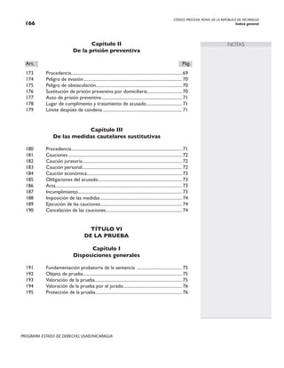 CÓDIGO PROCESAL PENAL DE LA REPÚBLICA DE NICARAGUA
Índice general
166
PROGRAMA ESTADO DE DERECHO, USAID/NICARAGUA
NOTAS
Capítulo II
De la prisión preventiva
Art.		 Pág.
173 Procedencia.
................................................................................................... 69
174 Peligro de evasión......................................................................................... 70
175 Peligro de obstaculación............................................................................. 70
176 Sustitución de prisión preventiva por domiciliaria.
............................... 70
177 Auto de prisión preventiva.
........................................................................ 71
178 Lugar de cumplimento y tratamiento de acusado.
................................ 71
179 Límite despúes de condena........................................................................ 71
Capítulo III
De las medidas cautelares sustitutivas
180 Procedencia.
................................................................................................... 71
181 Cauciones....................................................................................................... 72
182 Caución juratoria.
......................................................................................... 72
183 Caución personal.
......................................................................................... 72
184 Caución económica.
..................................................................................... 73
185 Obligaciones del acusado.
........................................................................... 73
186 Acta.
................................................................................................................. 73
187 Incumplimiento.
............................................................................................. 73
188 Imposición de las medidas.......................................................................... 74
189 Ejecución de las cauciones.
......................................................................... 74
190 Cancelación de las cauciones.
.................................................................... 74
TÍTULO VI
DE LA PRUEBA
Capítulo I
Disposiciones generales
191 Fundamentación probatoria de la sentencia ......................................... 75
192 Objeto de prueba......................................................................................... 75
193 Valoración de la prueba.
.............................................................................. 75
194 Valoración de la prueba por el jurado..................................................... 76
195 Protección de la prueba.............................................................................. 76
 