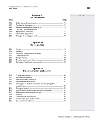 CÓDIGO PROCESAL PENAL DE LA REPÚBLICA DE NICARAGUA
Índice general 167
PROGRAMA ESTADO DE DERECHO, USAID/NICARAGUA
NOTAS
Capítulo II
Del testimonio
Art.		 Pág.
196 Deber de rendir testimonio.
...................................................................... 76
197 Facultad de abstención................................................................................ 76
198 Exención de obligación de declarar.
......................................................... 76
199 Citación y negativa a declarar.
................................................................... 77
200 Aprehención inmediata............................................................................... 77
201 Forma de la declaración.............................................................................. 77
202 Anticipo de prueba personal.................................................................... 77
Capítulo III
De los peritos
203 Peritaje ........................................................................................................... 78
204 Idoneidad........................................................................................................ 78
205 Peritación psiquiátrica del acusado.
.......................................................... 79
206 Deber de reserva......................................................................................... 79
207 Testigo técnico.............................................................................................. 80
208 Traductores e interpretes.
.......................................................................... 80
209 Excusa por implicancia o recusación.
....................................................... 80
Capítulo IV
De otros medios probatorios
210 Prueba documental...................................................................................... 80
211 Información financiera................................................................................. 80
212 Información de Contraloría....................................................................... 81
213 Intervenciones telefónicas.......................................................................... 81
214 Interceptación de comunicaciones escritas, telegráficas y
		 electrónicas.................................................................................................... 82
215 Orden de secuestro..................................................................................... 82
216 Identificación de objetos secuestrados u ocupados............................. 83
217 Allanamiento y registro de morada.......................................................... 83
218 Solicitud.......................................................................................................... 83
219 Contenido de la resolución.
....................................................................... 83
220 Formalidades para el allanamiento.
........................................................... 84
221 Exhumación de cadaveres........................................................................... 84
 