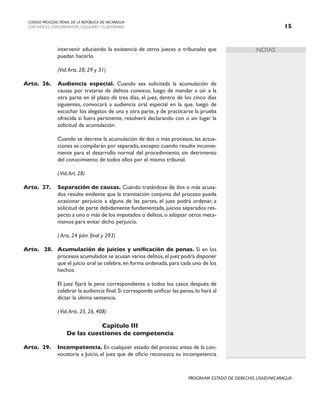 NOTAS
CODIGO PROCESAL PENAL DE LA REPÚBLICA DE NICARAGUA
CON INDICES, CONCORDANCIAS, ESQUEMASY FLUJOGRAMAS 15
PROGRAMA ESTADO DE DERECHO, USAID/NICARAGUA
intervenir aduciendo la existencia de otros jueces o tribunales que
puedan hacerlo.
		 (Vid.Arts. 28, 29 y 31)
Arto. 26. Audiencia especial. Cuando sea solicitada la acumulación de
causas por tratarse de delitos conexos, luego de mandar a oír a la
otra parte en el plazo de tres días, el juez, dentro de los cinco días
siguientes, convocará a audiencia oral especial en la que, luego de
escuchar los alegatos de una y otra parte, y de practicarse la prueba
ofrecida si fuera pertinente, resolverá declarando con o sin lugar la
solicitud de acumulación.
		 Cuando se decrete la acumulación de dos o más procesos, las actua-
ciones se compilarán por separado, excepto cuando resulte inconve-
niente para el desarrollo normal del procedimiento, sin detrimento
del conocimiento de todos ellos por el mismo tribunal.
		 (Vid.Art. 28)
Arto. 27. Separación de causas. Cuando tratándose de dos o más acusa-
dos resulte evidente que la tramitación conjunta del proceso pueda
ocasionar perjuicio a alguna de las partes, el juez podrá ordenar, a
solicitud de parte debidamente fundamentada, juicios separados res-
pecto a uno o más de los imputados o delitos,o adoptar otros meca-
nismos para evitar dicho perjuicio.
		
( Arts. 24 párr. final y 293)
Arto. 28. Acumulación de juicios y unificación de penas. Si en los
procesos acumulados se acusan varios delitos,el juez podrá disponer
que el juicio oral se celebre,en forma ordenada,para cada uno de los
hechos.
		 El juez fijará la pena correspondiente a todos los casos después de
celebrar la audiencia final.Si corresponde unificar las penas,lo hará al
dictar la última sentencia.
		
(Vid.Arts. 25, 26, 408)
Capítulo III
De las cuestiones de competencia
Arto. 29. Incompetencia. En cualquier estado del proceso antes de la con-
vocatoria a Juicio, el juez que de oficio reconozca su incompetencia
 