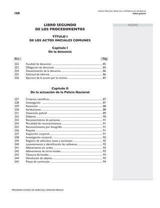 CÓDIGO PROCESAL PENAL DE LA REPÚBLICA DE NICARAGUA
Índice general
168
PROGRAMA ESTADO DE DERECHO, USAID/NICARAGUA
NOTAS
LIBRO SEGUNDO
DE LOS PROCEDIMIENTOS
TÍTULO I
DE LOS ACTOS INICIALES COMUNES
Capítulo I
De la denuncia
Art.		 Pág.
222 Facultad de denunciar.
................................................................................. 85
223 Obligación de denunciar............................................................................. 85
224 Desestimación de la denuncia.
................................................................... 86
225 Solicitud de informe..................................................................................... 86
226 Ejercicio de la acción por la víctima......................................................... 87
Capítulo II
De la actuación de la Policía Nacional
227 Criterios científicos..................................................................................... 87
228 Investigación ................................................................................................. 87
229 Retención ...................................................................................................... 88
230 Atribuciones.................................................................................................. 88
231 Detención policial ....................................................................................... 89
232 Deberes.......................................................................................................... 90
233 Reconocimiento de personas.................................................................... 91
234 Pluralidad de reconocimientos.................................................................. 91
235 Reconocimiento por fotografía ................................................................ 91
236 Requisa............................................................................................................ 91
237 Inspección corporal.
..................................................................................... 91
238 Investigación corporal.
................................................................................. 92
239 Registro de vehículos, naves y aeronaves................................................ 92
240 Levantamiento e identificación de cadáveres......................................... 92
241 Allanamiento sin orden............................................................................... 92
242 Allanamiento de otros locales................................................................... 93
243 Clausura de locales...................................................................................... 93
244 Devolución de objetos................................................................................ 93
245 Piezas de convicción.................................................................................... 94
 