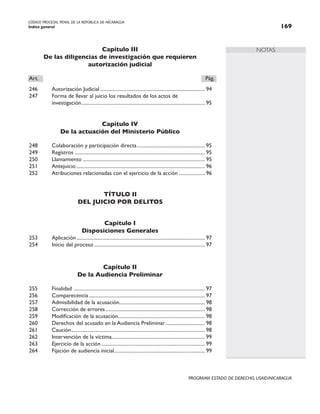 CÓDIGO PROCESAL PENAL DE LA REPÚBLICA DE NICARAGUA
Índice general 169
PROGRAMA ESTADO DE DERECHO, USAID/NICARAGUA
NOTAS
Capítulo III
De las diligencias de investigación que requieren
autorización judicial
Art.		 Pág.
246 Autorización Judicial.................................................................................... 94
247 Forma de llevar al juicio los resultados de los actos de
		 investigación.
.................................................................................................. 95
Capítulo IV
De la actuación del Ministerio Público
248 Colaboración y participación directa....................................................... 95
249 Registros .
....................................................................................................... 95
250 Llamamiento.................................................................................................. 95
251 Antejuicio....................................................................................................... 96
252 Atribuciones relacionadas con el ejercicio de la acción...................... 96
TÍTULO II
DEL JUICIO POR DELITOS
Capítulo I
Disposiciones Generales
253 Aplicación....................................................................................................... 97
254 Inicio del proceso......................................................................................... 97
Capítulo II
De la Audiencia Preliminar
255 Finalidad ......................................................................................................... 97
256 Comparecencia............................................................................................. 97
257 Admisibilidad de la acusación.
.................................................................... 98
258 Corrección de errores................................................................................ 98
259 Modificación de la acusación.
..................................................................... 98
260 Derechos del acusado en la Audiencia Preliminar................................ 98
261 Caución.
.......................................................................................................... 98
262 Intervención de la víctima.
.......................................................................... 99
263 Ejercicio de la acción................................................................................... 99
264 Fijación de audiencia inicial.
........................................................................ 99
 